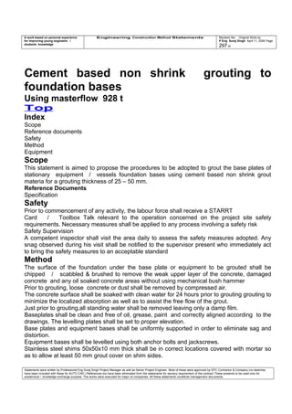 A work based on personal experience
for improving young engineers /
students knowledge
Engineering Construction Method Statements Revision No: Original Work by
P Eng Suraj Singh April 11, 2006 Page
297 of
Cement based non shrink grouting to
foundation bases
Using masterflow 928 t
Top
Index
Scope
Reference documents
Safety
Method
Equipment
Scope
This statement is aimed to propose the procedures to be adopted to grout the base plates of
stationary equipment / vessels foundation bases using cement based non shrink grout
materia for a grouting thickness of 25 – 50 mm.
Reference Documents
Specification
Safety
Prior to commencement of any activity, the labour force shall receive a STARRT
Card / Toolbox Talk relevant to the operation concerned on the project site safety
requirements. Necessary measures shall be applied to any process involving a safety risk
Safety Supervision
A competent inspector shall visit the area daily to assess the safety measures adopted. Any
snag observed during his visit shall be notified to the supervisor present who immediately act
to bring the safety measures to an acceptable standard
Method
The surface of the foundation under the base plate or equipment to be grouted shall be
chipped / scabbled & brushed to remove the weak upper layer of the concrete, damaged
concrete and any oil soaked concrete areas without using mechanical bush hammer
Prior to grouting, loose concrete or dust shall be removed by compressed air.
The concrete surface shall be soaked with clean water for 24 hours prior to grouting grouting to
minimize the localized absorption as well as to assist the free flow of the grout.
Just prior to grouting,all standing water shall be removed leaving only a damp film.
Baseplates shall be clean and free of oil, grease, paint and correctly aligned according to the
drawings. The levelling plates shall be set to proper elevation.
Base plates and equipment bases shall be uniformly supported in order to eliminate sag and
distortion.
Equipment bases shall be levelled using both anchor bolts and jackscrews.
Stainless steel shims 50x50x10 mm thick shall be in correct locations covered with mortar so
as to allow at least 50 mm grout cover on shim sides.
Statements were written by Professional Eng Suraj Singh Project Manager as well as Senior Project Engineer. Most of these were approved by EPC Contractor & Company (no sketches
have been included with these for AUTO CAD ) References too have been eliminated from the statements for secrecy requirement of the contract These presents to be used only for
acedemical / knowledge exchange purpose. The works were executed for major oil companies. All these statements constitute management documents.
 