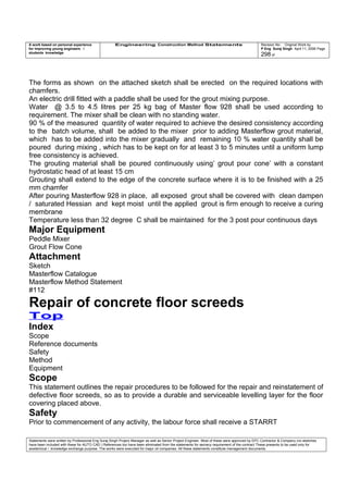 A work based on personal experience
for improving young engineers /
students knowledge
Engineering Construction Method Statements Revision No: Original Work by
P Eng Suraj Singh April 11, 2006 Page
298 of
The forms as shown on the attached sketch shall be erected on the required locations with
chamfers.
An electric drill fitted with a paddle shall be used for the grout mixing purpose.
Water @ 3.5 to 4.5 litres per 25 kg bag of Master flow 928 shall be used according to
requirement. The mixer shall be clean with no standing water.
90 % of the measured quantity of water required to achieve the desired consistency according
to the batch volume, shall be added to the mixer prior to adding Masterflow grout material,
which has to be added into the mixer gradually and remaining 10 % water quantity shall be
poured during mixing , which has to be kept on for at least 3 to 5 minutes until a uniform lump
free consistency is achieved.
The grouting material shall be poured continuously using’ grout pour cone’ with a constant
hydrostatic head of at least 15 cm
Grouting shall extend to the edge of the concrete surface where it is to be finished with a 25
mm chamfer
After pouring Masterflow 928 in place, all exposed grout shall be covered with clean dampen
/ saturated Hessian and kept moist until the applied grout is firm enough to receive a curing
membrane
Temperature less than 32 degree C shall be maintained for the 3 post pour continuous days
Major Equipment
Peddle Mixer
Grout Flow Cone
Attachment
Sketch
Masterflow Catalogue
Masterflow Method Statement
#112
Repair of concrete floor screeds
Top
Index
Scope
Reference documents
Safety
Method
Equipment
Scope
This statement outlines the repair procedures to be followed for the repair and reinstatement of
defective floor screeds, so as to provide a durable and serviceable levelling layer for the floor
covering placed above.
Safety
Prior to commencement of any activity, the labour force shall receive a STARRT
Statements were written by Professional Eng Suraj Singh Project Manager as well as Senior Project Engineer. Most of these were approved by EPC Contractor & Company (no sketches
have been included with these for AUTO CAD ) References too have been eliminated from the statements for secrecy requirement of the contract These presents to be used only for
acedemical / knowledge exchange purpose. The works were executed for major oil companies. All these statements constitute management documents.
 