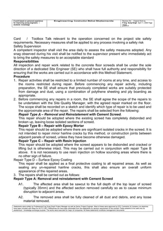A work based on personal experience
for improving young engineers /
students knowledge
Engineering Construction Method Statements Revision No: Original Work by
P Eng Suraj Singh April 11, 2006 Page
299 of
Card / Toolbox Talk relevant to the operation concerned on the project site safety
requirements. Necessary measures shall be applied to any process involving a safety risk
Safety Supervision
A competent inspector shall visit the area daily to assess the safety measures adopted. Any
snag observed during his visit shall be notified to the supervisor present who immediately act
to bring the safety measures to an acceptable standard
Responsibilities
All inspection and repair work related to the concrete floor screeds shall be under the sole
direction of a dedicated Site Engineer (SE) who shall have full authority and responsibility for
ensuring that the works are carried out in accordance with this Method Statement.
Procedure
1. Repair activities shall be restricted to a limited number of rooms at any time, and access to
the rooms restricted during repair. Before commencing any repair activity, including
preparation, the SE shall ensure that previously completed works are suitably protected
from damage and dust, using a combination of polythene sheeting and ply boarding as
appropriate.
2. Before commencing any repairs in a room, the SE shall agree the scope of the repairs to
be undertaken with the Site Quality Manager, with the agreed repair marked on the floor.
The scope shall be recorded on a sketch and identify which type of repair is to be used and
the approximate area of the repair. The repairs shall be selected from the following:
Repair Type A – Removal and Reinstatement with Cement Screed.
This repair should be adopted where the existing screed has completely disbonded and
broken up, leaving loose isolated sections of screed.
Repair Type B – Repair with Epoxy Mortar
This repair should be adopted where there are significant isolated cracks in the screed. It is
not intended to repair minor hairline cracks by this method, or construction joints between
adjacent panels of screed, unless they have become otherwise damaged.
Repair Type C – Repair with Resin Injection
This repair should be adopted where the screed appears to be disbonded and cracked or
lifting but is otherwise intact. This may be carried out in conjunction with repair Type B
above. It is not necessary to use resin injection on hollow sounding areas where there is
no other sign of failure.
Repair Type D – Surface Epoxy Coating
This repair shall be applied as a final protective coating to all repaired areas. As well as
sealing any un-repaired hairline cracks, this shall also ensure an overall uniform
appearance of the repaired areas.
3. The repairs shall be carried out as follows:
Repair Type A: Removal and reinstatement with Cement Screed
A1. The affected area shall be sawcut to the full depth of the top layer of screed
(typically 35mm) and the affected section removed carefully so as to cause minimum
disruption to adjacent areas.
A2. The removed area shall be fully cleaned of all dust and debris, and any loose
material removed.
Statements were written by Professional Eng Suraj Singh Project Manager as well as Senior Project Engineer. Most of these were approved by EPC Contractor & Company (no sketches
have been included with these for AUTO CAD ) References too have been eliminated from the statements for secrecy requirement of the contract These presents to be used only for
acedemical / knowledge exchange purpose. The works were executed for major oil companies. All these statements constitute management documents.
 