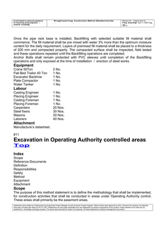 A work based on personal experience
for improving young engineers /
students knowledge
Engineering Construction Method Statements Revision No: Original Work by
P Eng Suraj Singh April 11, 2006 Page
30 of
Once the pipe rack base is installed, Backfilling with selected suitable fill material shall
commence. The fill material shall be pre mixed with water 3% more than the optimum moisture
content for the daily requirement. Layers of premixed fill material shall be placed to a thickness
of 200 mm and compacted properly. The compacted surface shall be inspected, field tested
and these operations repeated until the Backfilling operations are completed.
Anchor Bolts shall remain protected with PVC sleeves until completion of the Backfilling
operations and only exposed at the time of installation / erection of steel works.
Equipment
Crane 50Ton 2 No.
Flat Bed Trailor 40 Ton 1 No.
Excavator Backhoe 1 No.
Plate Compactor 1 No.
Water Tanker 1 No.
Labour
Casting Engineer 1 No.
Placing Engineer 1 No.
Casting Foreman 1 No.
Placing Foreman 1 No.
Carpenters 20 Nos.
Steel fixers 30 Nos.
Masons 20 Nos.
Laborers 40 Nos.
Attachment
Manufacture’s datasheet.
#11
Excavation in Operating Authority controlled areas
Top
Index
Scope
Reference Documents
Definition
Responsibilities
Safety
Method
Equipment
Attachment
Scope
The purpose of this method statement is to define the methodology that shall be implemented,
for construction activities that shall be conducted in areas under Operating Authority control.
These areas shall primarily be the easement areas.
Statements were written by Professional Eng Suraj Singh Project Manager as well as Senior Project Engineer. Most of these were approved by EPC Contractor & Company (no sketches
have been included with these for AUTO CAD ) References too have been eliminated from the statements for secrecy requirement of the contract These presents to be used only for
acedemical / knowledge exchange purpose. The works were executed for major oil companies. All these statements constitute management documents.
 