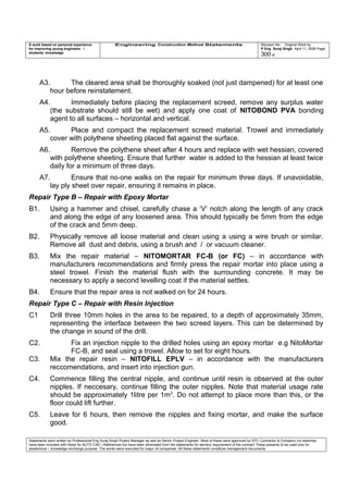 A work based on personal experience
for improving young engineers /
students knowledge
Engineering Construction Method Statements Revision No: Original Work by
P Eng Suraj Singh April 11, 2006 Page
300 of
A3. The cleared area shall be thoroughly soaked (not just dampened) for at least one
hour before reinstatement.
A4. Immediately before placing the replacement screed, remove any surplus water
(the substrate should still be wet) and apply one coat of NITOBOND PVA bonding
agent to all surfaces – horizontal and vertical.
A5. Place and compact the replacement screed material. Trowel and immediately
cover with polythene sheeting placed flat against the surface.
A6. Remove the polythene sheet after 4 hours and replace with wet hessian, covered
with polythene sheeting. Ensure that further water is added to the hessian at least twice
daily for a minimum of three days.
A7. Ensure that no-one walks on the repair for minimum three days. If unavoidable,
lay ply sheet over repair, ensuring it remains in place.
Repair Type B – Repair with Epoxy Mortar
B1. Using a hammer and chisel, carefully chase a ‘V’ notch along the length of any crack
and along the edge of any loosened area. This should typically be 5mm from the edge
of the crack and 5mm deep.
B2. Physically remove all loose material and clean using a using a wire brush or similar.
Remove all dust and debris, using a brush and / or vacuum cleaner.
B3. Mix the repair material – NITOMORTAR FC-B (or FC) – in accordance with
manufacturers recommendations and firmly press the repair mortar into place using a
steel trowel. Finish the material flush with the surrounding concrete. It may be
necessary to apply a second levelling coat if the material settles.
B4. Ensure that the repair area is not walked on for 24 hours.
Repair Type C – Repair with Resin Injection
C1 Drill three 10mm holes in the area to be repaired, to a depth of approximately 35mm,
representing the interface between the two screed layers. This can be determined by
the change in sound of the drill.
C2. Fix an injection nipple to the drilled holes using an epoxy mortar e.g NitoMortar
FC-B, and seal using a trowel. Allow to set for eight hours.
C3. Mix the repair resin – NITOFILL EPLV – in accordance with the manufacturers
reccomendations, and insert into injection gun.
C4. Commence filling the central nipple, and continue until resin is observed at the outer
nipples. If neccesary, continue filling the outer nipples. Note that material usage rate
should be approximately 1litre per 1m2
. Do not attempt to place more than this, or the
floor could lift further.
C5. Leave for 6 hours, then remove the nipples and fixing mortar, and make the surface
good.
Statements were written by Professional Eng Suraj Singh Project Manager as well as Senior Project Engineer. Most of these were approved by EPC Contractor & Company (no sketches
have been included with these for AUTO CAD ) References too have been eliminated from the statements for secrecy requirement of the contract These presents to be used only for
acedemical / knowledge exchange purpose. The works were executed for major oil companies. All these statements constitute management documents.
 
