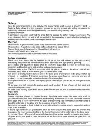 A work based on personal experience
for improving young engineers /
students knowledge
Engineering Construction Method Statements Revision No: Original Work by
P Eng Suraj Singh April 11, 2006 Page
305 of
Safety
Prior to commencement of any activity, the labour force shall receive a STARRT Card /
Toolbox Talk relevant to the operation concerned on the project site safety requirements.
Necessary measures shall be applied to any process involving a safety risk
Safety Supervision
A competent inspector shall visit the area daily to assess the safety measures adopted. Any
snag observed during his visit shall be notified to the supervisor present who immediately act
to bring the safety measures to an acceptable standard
Method
Thin section- A gap between a base plate and substrate below 25 mm
Thick section- A gap between a base plate and substrate above 80mm
Normal thickness- In between the thin and the thick sections
Refer to MBT clarification attached
The following activities are involved for normal thickness
Surface preparation
Metal parts that should not be bonded to the grout like jack screws of the reciprocating
machinery and part of the foundation bolts shall be sealed with tape prior to grouting.
Base plates and equipment bases shall be uniformly supported in order to eliminate sag,
distortion and levelled using both anchor bolts and jackscrews.
Stainless steel shims 50x50x10 mm thick shall be placed in correct locations covered with
mortar so as to allow at least 50 mm grout cover on shim sides.
Full extent of the foundation surface under the base plate or equipment to be grouted shall be
chipped / scabbled & brushed to remove the weak upper layer of concrete and any oil
soaked concrete areas prior to the installation of the base plate
Base plate surfaces in contact with epoxy grout shall be grit blasted so as to expose white
metal
All surfaces and bolt pockets to receive grout must be clean & free of rust, oil, dirt, paint and
residual curing compound
All base plate holding down bolts etc must be free of rust, oil, dirt or contaminants that could
impair bond
Formwork
Unless otherwise shown on design drawing, the entire area under the base plate shall be
grouted and the forms fixed around the plate keeping a minimum of 25 mm clearance from the
plate edge and at least 50 mm from the edge of the pouring side so that total groutable area is
equal to underside of the plate and the clearance around the plate.
Before the form work is fixed, it shall be ensured that the foundation area to be grouted and the
bolts holes are clean
A liquid tight formwork as practicable, shall be fixed around the base plate to prevent the
leakage of the resin keeping the top of the forms 25mm above the underside of the base plate
A chamfer 25mm x 25mm shall be provided on the sides so that top of the chamfer and the top
of grout are in one level in case the whole of the foundation area around the plate is to be
grouted,
Statements were written by Professional Eng Suraj Singh Project Manager as well as Senior Project Engineer. Most of these were approved by EPC Contractor & Company (no sketches
have been included with these for AUTO CAD ) References too have been eliminated from the statements for secrecy requirement of the contract These presents to be used only for
acedemical / knowledge exchange purpose. The works were executed for major oil companies. All these statements constitute management documents.
 