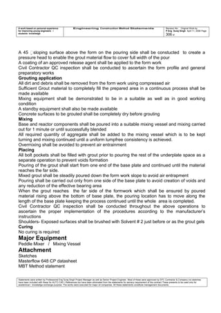 A work based on personal experience
for improving young engineers /
students knowledge
Engineering Construction Method Statements Revision No: Original Work by
P Eng Suraj Singh April 11, 2006 Page
306 of
A 45 sloping surface above the form on the pouring side shall be constucted to create a
pressure head to enable the grout material flow to cover full width of the pour
A coating of an approved release agent shall be applied to the form work
Civil Contractor QC inspection shall be conducted to ascertain the form profile and general
preparatory works
Grouting application
All dirt and debris shall be removed from the form work using compressed air
Sufficient Grout material to completely fill the prepared area in a continuous process shall be
made available
Mixing equipment shall be demonstrated to be in a suitable as well as in good working
condition
A standby equipment shall also be made available
Concrete surfaces to be grouted shall be completely dry before grouting
Mixing
Base and reactor components shall be poured into a suitable mixing vessel and mixing carried
out for 1 minute or until successfully blended
All required quantity of aggregate shall be added to the mixing vessel which is to be kept
turning and mixing continued until a uniform lumpfree consistency is achieved.
Overmixing shall be avoided to prevent air entrainment
Placing
All bolt pockets shall be filled with grout prior to pouring the rest of the underplate space as a
separate operation to prevent voids formation
Pouring of the grout shall start from one end of the base plate and continued until the material
reaches the far side.
Mixed grout shall be steadily poured down the form work slope to avoid air entrapment
Pouring shall be carried out only from one side of the base plate to avoid creation of voids and
any reduction of the effective bearing area
When the grout reaches the far side of the formwork which shall be ensured by poured
material rising above the bottom of base plate, the pouring location has to move along the
length of the base plate keeping the process continued until the whole area is completed.
Civil Contractor QC inspection shall be conducted throughout the above operations to
ascertain the proper implementation of the procedures according to the manufacturer’s
instructions
Shoulders- Exposed surfaces shall be brushed with Solvent # 2 just before or as the grout gels
Curing
No curing is required
Major Equipment
Peddle Mixer / Mixing Vessel
Attachment
Sketches
Masterflow 648 CP datasheet
MBT Method statement
Statements were written by Professional Eng Suraj Singh Project Manager as well as Senior Project Engineer. Most of these were approved by EPC Contractor & Company (no sketches
have been included with these for AUTO CAD ) References too have been eliminated from the statements for secrecy requirement of the contract These presents to be used only for
acedemical / knowledge exchange purpose. The works were executed for major oil companies. All these statements constitute management documents.
 