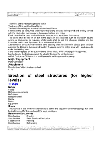 A work based on personal experience
for improving young engineers /
students knowledge
Engineering Construction Method Statements Revision No: Original Work by
P Eng Suraj Singh April 11, 2006 Page
308 of
Thickness of the interlocking blocks 60mm
Thickness of the sand bedding 50mm
Top level of sand in joint from the kerb top level 50mm
Sharp sand to be consumed shall be piled up along the area to be paved and evenly spread
with the blocks laid over snugly to the agreed pattern and colour
Plank runs shall be used to allow barrows to move on to avoid level disturbance
The blocks shall be laid in full but at the edges of the obstacles such as inspection covers
where cut blocks may be required, whole blocks shall be laid first wherever possible and the
trimmable blocks exactly marked & cut to the required size.
After sufficient blocks have been laid, sand bedding shall be carried out using a plate vibrator
pressing the blocks to the required level in 2 passes covering entire area with each pass to
make the bedding even
Sand shall be spread on the surface of the blocks with 2 more vibrator passes applied &
brushed under the leading edge of the vibrator to allow the joints vibrated
A Civil Contractor QC inspection shall be conducted to approve the paving
Major Equipment
Plate Compactor
Attachment
Manufacturer’s Conctruction method
#116
Erection of steel structures (for higher
levels)
Top
Index
Scope
Reference documents
Definitions
Responsibilities
Safety
Method
Equipment
Scope
The purpose of this Method Statement is to define the sequence and methodology that shall
be implemented for the erection of the steel structures.
Reference Documents
Specification Grouting
Specification Steel Structure Fabrication
Specification Painting
Specification Galvanizing
Statements were written by Professional Eng Suraj Singh Project Manager as well as Senior Project Engineer. Most of these were approved by EPC Contractor & Company (no sketches
have been included with these for AUTO CAD ) References too have been eliminated from the statements for secrecy requirement of the contract These presents to be used only for
acedemical / knowledge exchange purpose. The works were executed for major oil companies. All these statements constitute management documents.
 