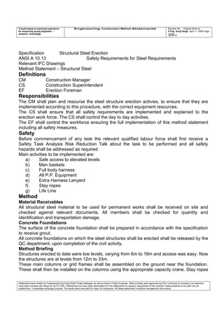 A work based on personal experience
for improving young engineers /
students knowledge
Engineering Construction Method Statements Revision No: Original Work by
P Eng Suraj Singh April 11, 2006 Page
309 of
Specification Structural Steel Erection
ANSI A 10.13 Safety Requirements for Steel Requirements
Relevant IFC Drawings
Method Statement – Structural Steel
Definitions
CM Construction Manager
CS Construction Superintendent
EF Erection Foreman
Responsibilities
The CM shall plan and resourse the steel structure erection activies, to ensure that they are
implemented according to this procedure, with the correct equipment resources.
The CS shall ensure that all safety requirements are implemented and explained to the
erection work force. The CS shall control the day to day activities.
The EF shall control the workforce ensuring the full implementation of this method statement
including all safety measures.
Safety
Before commencement of any task the relevant qualified labour force shall first receive a
Safety Task Analysis Risk Reduction Talk about the task to be performed and all safety
hazards shall be addressed as required.
Main activities to be implemented are:
a) Safe access to elevated levels
b) Man baskets
c) Full body harness
d) All P.P. Equipment
e) Extra Harness Lanyard
f) Stay ropes
g) Life Line
Method
Material Receivables
All structural steel material to be used for permanent works shall be received on site and
checked against relevant documents. All members shall be checked for quantity and
identification and transportation damage.
Concrete Foundations
The surface of the concrete foundation shall be prepared in accordance with the specification
to receive grout.
All concrete foundations on which the steel structures shall be erected shall be released by the
QC department, upon completion of the civil activity.
Method Briefing
Structures erected to date were low levels, varying from 6m to 16m and access was easy. Now
the structures are at levels from 12m to 33m.
These main columns or grid frames shall be assembled on the ground near the foundation.
These shall then be installed on the columns using the appropriate capacity crane. Stay ropes
Statements were written by Professional Eng Suraj Singh Project Manager as well as Senior Project Engineer. Most of these were approved by EPC Contractor & Company (no sketches
have been included with these for AUTO CAD ) References too have been eliminated from the statements for secrecy requirement of the contract These presents to be used only for
acedemical / knowledge exchange purpose. The works were executed for major oil companies. All these statements constitute management documents.
 