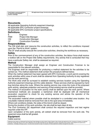 A work based on personal experience
for improving young engineers /
students knowledge
Engineering Construction Method Statements Revision No: Original Work by
P Eng Suraj Singh April 11, 2006 Page
31 of
Documents
All applicable Operating Authority easement drawings.
All applicable EPC Contractor project Drawings.
All applicable EPC Contractor project specifications.
Definitions
E Engineer
PSM Project Site Manager
CM Construction Manager
CF Construction Foreman.
Responsibilities
The CM shall plan and resource the construction activities, to reflect the conditions imposed
upon the “Permit to Work” system.
The CF shall actually execute the construction activities, directing the workforce as necessary.
Safety
Prior to the commencement of any of the construction activities, the labour force shall receive
a toolbox talk on the Project Site Safety requirements. Any activity that is conducted that may
have a particular Safety risk, shall be assessed as required.
Method
The Construction Manager shall assign an Engineer and Construction Foreman to be
responsible for the relevant activities.
The Engineer shall be responsible for producing a method statement for the activities to be
carried out. This method statement shall contain the procedure defined below.
When the method statement has been agreed with EPC Contractor, a work permit covering the
work activities within area of work shall be obtained from Operating Authority & duly registered
into the work permit log.
The Work area shall be surveyed to establish existing services location using the Operating
Authority easement drawings and the cable detector. These services shall be exposed by hand
dug trenches along the route. Where the existing service may cross the route of the proposed
work activity, adequate protection and warning of that existing service shall be provided.
The method of excavation for the work activity shall be defined upon the work permit. Where
mechanical methods are accepted, a banksman shall be deployed with all mechanical
excavation equipment to check for any existing service and advise the operator of the
excavation machine.
The excavated material where possible shall be stockpiled in a controlled area location. Any
unsuitable material shall be removed from site to the spoil area immediately.
Where soil conditions dictate, the sides of the trench shall be sloped.
During the duration of the work activities, the site shall be kept clean.& tidy
The Civil Contractor QC department shall conduct the required inspection and test regime
required under the ITP.
Upon completion of the work activity, all rubbish shall be removed from the work site. The
easement area shall be left graded.
Equipment
Cable scanner.
Statements were written by Professional Eng Suraj Singh Project Manager as well as Senior Project Engineer. Most of these were approved by EPC Contractor & Company (no sketches
have been included with these for AUTO CAD ) References too have been eliminated from the statements for secrecy requirement of the contract These presents to be used only for
acedemical / knowledge exchange purpose. The works were executed for major oil companies. All these statements constitute management documents.
 