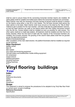 A work based on personal experience
for improving young engineers /
students knowledge
Engineering Construction Method Statements Revision No: Original Work by
P Eng Suraj Singh April 11, 2006 Page
310 of
shall be used to secure these till the connecting horizontal member beams are installed. All
splice plates shall be installed and bolted down before the horizontal members are connected.
Steel Catcher crew with the necessary full body harness & lanyard shall be placed in position
on the beams using either a man lift or man basket. The full body harness shall secure the
steel catcher to the steel. Steel Catcher shall move around on the steel by the “Slip & Slide”
method to get in position for the next member. Life lines shall also be pulled between columns,
so that the steel catchers can walk on the beams below with their Safety Harnesses hooked
onto the life line. Access ladders shall be installed as soon as possible for safe access. The
other option shall be to install step ladders. All fasteners shall be installed and then the line &
levels checked. When the first level of steel with the majority of the horizontal members are
installed, line & levels checked, the grouting of the column base plates shall then be grouted
as per the approved procedure.
PlatformHandrailsGratings:
After completion of the main steel erection, the platformhandrails shall be installed as required
as per drawings.
Major Equipment
Mobile cranes
Man lift
Man basket
Guy ropes and tensioning equipment
Flat bed trailers and forkliftsother mobile shifting equipment
Air compressor
Impact wrench
Welding generators
Grinding machines
Drilling machines
#117
Vinyl flooring buildings
Top
Index
Scope
Reference documents
Safety
Method
Equipment
Scope
This statement is aimed to propose the procedures to be adopted to lay Vinyl tiles floor finish
on cement sand screed in buildings
Reference Documents
Specification
Statements were written by Professional Eng Suraj Singh Project Manager as well as Senior Project Engineer. Most of these were approved by EPC Contractor & Company (no sketches
have been included with these for AUTO CAD ) References too have been eliminated from the statements for secrecy requirement of the contract These presents to be used only for
acedemical / knowledge exchange purpose. The works were executed for major oil companies. All these statements constitute management documents.
 