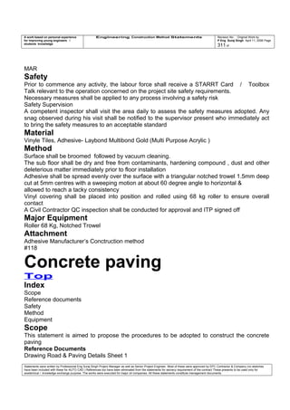 A work based on personal experience
for improving young engineers /
students knowledge
Engineering Construction Method Statements Revision No: Original Work by
P Eng Suraj Singh April 11, 2006 Page
311 of
MAR
Safety
Prior to commence any activity, the labour force shall receive a STARRT Card / Toolbox
Talk relevant to the operation concerned on the project site safety requirements.
Necessary measures shall be applied to any process involving a safety risk
Safety Supervision
A competent inspector shall visit the area daily to assess the safety measures adopted. Any
snag observed during his visit shall be notified to the supervisor present who immediately act
to bring the safety measures to an acceptable standard
Material
Vinyle Tiles, Adhesive- Laybond Multibond Gold (Multi Purpose Acrylic )
Method
Surface shall be broomed followed by vacuum cleaning.
The sub floor shall be dry and free from contaminants, hardening compound , dust and other
deleterious matter immediately prior to floor installation
Adhesive shall be spread evenly over the surface with a triangular notched trowel 1.5mm deep
cut at 5mm centres with a sweeping motion at about 60 degree angle to horizontal &
allowed to reach a tacky consistency
Vinyl covering shall be placed into position and rolled using 68 kg roller to ensure overall
contact
A Civil Contractor QC inspection shall be conducted for approval and ITP signed off
Major Equipment
Roller 68 Kg, Notched Trowel
Attachment
Adhesive Manufacturer’s Conctruction method
#118
Concrete paving
Top
Index
Scope
Reference documents
Safety
Method
Equipment
Scope
This statement is aimed to propose the procedures to be adopted to construct the concrete
paving
Reference Documents
Drawing Road & Paving Details Sheet 1
Statements were written by Professional Eng Suraj Singh Project Manager as well as Senior Project Engineer. Most of these were approved by EPC Contractor & Company (no sketches
have been included with these for AUTO CAD ) References too have been eliminated from the statements for secrecy requirement of the contract These presents to be used only for
acedemical / knowledge exchange purpose. The works were executed for major oil companies. All these statements constitute management documents.
 