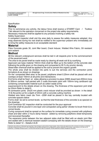 A work based on personal experience
for improving young engineers /
students knowledge
Engineering Construction Method Statements Revision No: Original Work by
P Eng Suraj Singh April 11, 2006 Page
312 of
Specification
Safety
Prior to commence any activity, the labour force shall receive a STARRT Card / Toolbox
Talk relevant to the operation concerned on the project site safety requirements.
Necessary measures shall be applied to any process involving a safety risk
Safety Supervision
A competent inspector shall visit the area daily to assess the safety measures adopted. Any
snag observed during his visit shall be notified to the supervisor present who immediately act
to bring the safety measures to an acceptable standard
Material
Fibre Concrete grade 30, Joint filler board, Crack Inducer, Welded Wire Fabric, Oil resistant
joint sealant
Method
All the relevant underground services shall be laid in all respects prior to the commencement
of the pavement work
The area to be paved shall be made ready by clearing all weak soil & by scarifying
Approved sub base material 150mm thick shall be filled up to the bottom of the concrete slab
following the profile given on the drawing and compacted to 95 % dry proctor density
Weed killer chemical shall be applied to the soil to prevent the organic growth
The whole area shall be divided into parts to suit the services and the contraction joints
formations & as shown on drawings
On the’ compacted filled area’ to be paved, polythene sheet 0.25mm shall be placed with end
overlaps at least 150mm at all joints and intersections
End forms shall be fixed on sides allowing a provision to place 20MS dowel bars 650mm long
& 300mm centres half painted with 2 coats bitumastic paint with 100mm long cardboard cap
containing compressible material such as cotton waste at the
expansionjoint to the details shown on the drawing. The thickness of the expansion joint shall
be 20mm Refer to detail 9
At contraction joints 25x25 mm plastic crack inducer shall be provided as shown in the detail
10 & the joints cut for a depth of 20mm with a concrete cutting machine
Welded wire fabric mesh dia 7mm –200# shall be placed in the bay centrally located with
concrete spacers below
Forms shall be set to correct levels so that the total thickness of the concrete is as specied on
the drawings
Civil Contractor QC inspection shall be conducted for the pour approval
Concrete shall be poured in one layer and compacted using parker vibrator to brush finish & to
correct levels.
Curing compound shall be spread on the surface for immediate curing covered with polythene
sheet and later within 2 hours damp hessian added by removing polythene sheet temporarily
and recovered thereafter
The expansion joints between the two adjacent slabs shall be filled with an elastic joint filler
and sealed with a chemical resistant sealant complying with the details shown on the drawings
Refer to detail 12 – Details A & B
Statements were written by Professional Eng Suraj Singh Project Manager as well as Senior Project Engineer. Most of these were approved by EPC Contractor & Company (no sketches
have been included with these for AUTO CAD ) References too have been eliminated from the statements for secrecy requirement of the contract These presents to be used only for
acedemical / knowledge exchange purpose. The works were executed for major oil companies. All these statements constitute management documents.
 