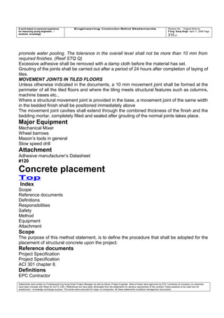 A work based on personal experience
for improving young engineers /
students knowledge
Engineering Construction Method Statements Revision No: Original Work by
P Eng Suraj Singh April 11, 2006 Page
315 of
promote water pooling. The tolerance in the overall level shall not be more than 10 mm from
required finishes. (Reef STQ Q)
Excessive adhesive shall be removed with a damp cloth before the material has set.
Grouting of the joints shall be carried out after a period of 24 hours after completion of laying of
tiles.
MOVEMENT JOINTS IN TILED FLOORS
Unless otherwise indicated in the documents, a 10 mm movement joint shall be formed at the
perimeter of all the tiled floors and where the tiling meets structural features such as columns,
machine bases etc.,
Where a structural movement joint is provided in the base, a movement joint of the same width
in the bedded finish shall be positioned immediately above
The movement joint cavities shall extend through the combined thickness of the finish and the
bedding mortar, completely filled and sealed after grouting of the normal joints takes place.
Major Equipment
Mechanical Mixer
Wheel barrows
Mason’s tools in general
Slow speed drill
Attachment
Adhesive manufacturer’s Datasheet
#120
Concrete placement
Top
Index
Scope
Reference documents
Definitions
Responsibilities
Safety
Method
Equipment
Attachment
Scope
The purpose of this method statement, is to define the procedure that shall be adopted for the
placement of structural concrete upon the project.
Reference documents
Project Specification
Project Specification
ACI 301 chapter 8.
Definitions
EPC Contractor
Statements were written by Professional Eng Suraj Singh Project Manager as well as Senior Project Engineer. Most of these were approved by EPC Contractor & Company (no sketches
have been included with these for AUTO CAD ) References too have been eliminated from the statements for secrecy requirement of the contract These presents to be used only for
acedemical / knowledge exchange purpose. The works were executed for major oil companies. All these statements constitute management documents.
 
