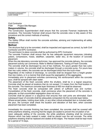 A work based on personal experience
for improving young engineers /
students knowledge
Engineering Construction Method Statements Revision No: Original Work by
P Eng Suraj Singh April 11, 2006 Page
316 of
Civil Contractor
PSM Project Site Manager.
Responsibilities
The Construction Superintendent shall ensure that the concrete Foreman implements this
procedure. The Concrete Foreman shall ensure that the concrete crew is fully aware of this
procedure and the correct methods of working.
Safety
The Safety Officer shall monitor the concrete activities, advising and implementing all safety
procedures.
Method
The structure that is to be concreted, shall be inspected and approved as correct, by both Civil
Contractor and EPC Contractor.
The permission to place concrete shall be authorized by EPC Contractor
The concrete Foreman shall ensure that he has adequate equipment resources (vibrating
pokers, compressors, hoses, steelfixer, carpenter, water etc), at the location of concrete
placement.
When the site laboratory concrete technician, has approved the concrete delivery, the concrete
placement activity can commence. Refer to Method statement, Testing of Fresh Concrete.
The concrete shall be discharged by one of two methods. For pours greater than two cubic
meters in volume, the concrete shall be discharged through a concrete pump. For pours less
than two cubic meters, the concrete can be discharged direct from the truck mixer.
Regardless of the method of discharge, no concrete shall be dropped from a height greater
than two meters, or in a manner that shall cause the segregation of the aggregates.
Immediately prior to placement activities commencing, the reinforcement within the concrete
pour, shall be sprayed with clean water.
The placement of the fresh concrete within the shutters, shall be in a logical sequence.
Concrete shall be placed at locations that do not exceed 1.5 meters from the final location of
the concrete. The maximum concrete layer thickness of 450 mm shall be observed.
The fresh concrete shall be compacted with pokers of sufficient size and number.
Consolidation of the fresh concrete, shall commence when the placement of the concrete is
adequate, so that uncontrolled segregation does not occur.
Concrete shall be placed in a sequence that ensures that cold joints are eliminated. Each
subsequent layer of concrete shall be adequately compacted into the concrete layer below.
Where encast plates, holding down bolts, or any other critical embedded item is included within
the pour, the surveyor shall check the location and elevation of that item, when concrete
placement has been completed.
Immediately the concrete finishing has been completed, the concrete shall be covered with
white polythene sheeting, ensuring that the edges are sealed to prevent the circulation of air.
Upon adequate setting of the concrete, the white polythene sheeting shall be removed.
Hessian which has been soaked in water, shall be placed over the set concrete. The white
polythene sheeting shall be replaced and sealed at the edges. The hessian shall be kept moist
for a period of 14 days.
Statements were written by Professional Eng Suraj Singh Project Manager as well as Senior Project Engineer. Most of these were approved by EPC Contractor & Company (no sketches
have been included with these for AUTO CAD ) References too have been eliminated from the statements for secrecy requirement of the contract These presents to be used only for
acedemical / knowledge exchange purpose. The works were executed for major oil companies. All these statements constitute management documents.
 