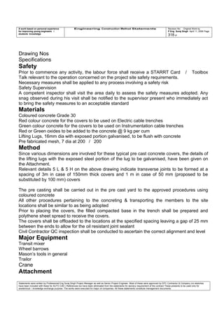 A work based on personal experience
for improving young engineers /
students knowledge
Engineering Construction Method Statements Revision No: Original Work by
P Eng Suraj Singh April 11, 2006 Page
318 of
Drawing Nos
Specifications
Safety
Prior to commence any activity, the labour force shall receive a STARRT Card / Toolbox
Talk relevant to the operation concerned on the project site safety requirements.
Necessary measures shall be applied to any process involving a safety risk
Safety Supervision
A competent inspector shall visit the area daily to assess the safety measures adopted. Any
snag observed during his visit shall be notified to the supervisor present who immediately act
to bring the safety measures to an acceptable standard
Materials
Coloured concrete Grade 30
Red colour concrete for the covers to be used on Electric cable trenches
Green colour concrete for the covers to be used on Instrumentation cable trenches
Red or Green oxides to be added to the concrete @ 9 kg per cum
Lifting Lugs, 16mm dia with exposed portion galvanised, to be flush with concrete
Pre fabricated mesh, 7 dia at 200 / 200
Method
Since various dimensions are involved for these typical pre cast concrete covers, the details of
the lifting lugs with the exposed steel portion of the lug to be galvanised, have been given on
the Attachment.
Relevant details 5 L & 5 H on the above drawing indicate transverse joints to be formed at a
spacing of 3m in case of 150mm thick covers and 1 m in case of 50 mm (proposed to be
substituted by 100 mm) covers
The pre casting shall be carried out in the pre cast yard to the approved procedures using
coloured concrete
All other procedures pertaining to the concreting & transporting the members to the site
locations shall be similar to as being adopted
Prior to placing the covers, the filled compacted base in the trench shall be prepared and
polythene sheet spread to receive the covers.
The covers shall be offloaded to the locations at the specified spacing leaving a gap of 25 mm
between the ends to allow for the oil resistant joint sealant
Civil Contractor QC inspection shall be conducted to ascertain the correct alignment and level
Major Equipment
Transit mixer
Wheel barrows
Mason’s tools in general
Trailor
Crane
Attachment
Statements were written by Professional Eng Suraj Singh Project Manager as well as Senior Project Engineer. Most of these were approved by EPC Contractor & Company (no sketches
have been included with these for AUTO CAD ) References too have been eliminated from the statements for secrecy requirement of the contract These presents to be used only for
acedemical / knowledge exchange purpose. The works were executed for major oil companies. All these statements constitute management documents.
 