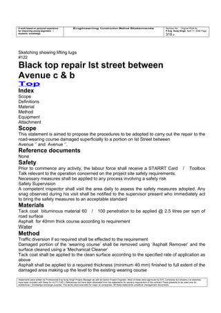 A work based on personal experience
for improving young engineers /
students knowledge
Engineering Construction Method Statements Revision No: Original Work by
P Eng Suraj Singh April 11, 2006 Page
319 of
Sketching showing lifting lugs
#122
Black top repair Ist street between
Avenue c & b
Top
Index
Scope
Definitions
Material
Method
Equipment
Attachment
Scope
This statement is aimed to propose the procedures to be adopted to carry out the repair to the
road-wearing course damaged superficially to a portion on Ist Street between
Avenue ‘’ and Avenue ‘’.
Reference documents
None
Safety
Prior to commence any activity, the labour force shall receive a STARRT Card / Toolbox
Talk relevant to the operation concerned on the project site safety requirements.
Necessary measures shall be applied to any process involving a safety risk
Safety Supervision
A competent inspector shall visit the area daily to assess the safety measures adopted. Any
snag observed during his visit shall be notified to the supervisor present who immediately act
to bring the safety measures to an acceptable standard
Materials
Tack coat bituminous material 60 / 100 penetration to be applied @ 2.5 litres per sqm of
road surface
Asphalt for 40mm thick course according to requirement
Water
Method
Traffic diversion if so required shall be effected to the requirement
Damaged portion of the ‘wearing course’ shall be removed using ‘Asphalt Remover’ and the
surface cleaned using a ‘Mechanical Cleaner’
Tack coat shall be applied to the clean surface according to the specified rate of application as
above
Asphalt shall be applied to a required thickness (minimum 40 mm) finished to full extent of the
damaged area making up the level to the existing wearing course
Statements were written by Professional Eng Suraj Singh Project Manager as well as Senior Project Engineer. Most of these were approved by EPC Contractor & Company (no sketches
have been included with these for AUTO CAD ) References too have been eliminated from the statements for secrecy requirement of the contract These presents to be used only for
acedemical / knowledge exchange purpose. The works were executed for major oil companies. All these statements constitute management documents.
 