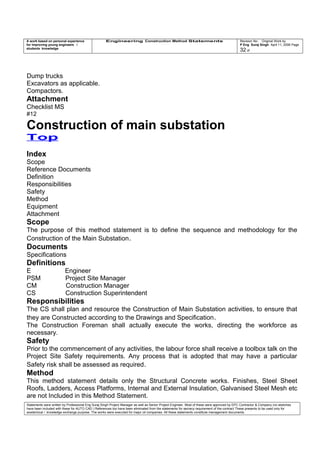 A work based on personal experience
for improving young engineers /
students knowledge
Engineering Construction Method Statements Revision No: Original Work by
P Eng Suraj Singh April 11, 2006 Page
32 of
Dump trucks
Excavators as applicable.
Compactors.
Attachment
Checklist MS
#12
Construction of main substation
Top
Index
Scope
Reference Documents
Definition
Responsibilities
Safety
Method
Equipment
Attachment
Scope
The purpose of this method statement is to define the sequence and methodology for the
Construction of the Main Substation.
Documents
Specifications
Definitions
E Engineer
PSM Project Site Manager
CM Construction Manager
CS Construction Superintendent
Responsibilities
The CS shall plan and resource the Construction of Main Substation activities, to ensure that
they are Constructed according to the Drawings and Specification.
The Construction Foreman shall actually execute the works, directing the workforce as
necessary.
Safety
Prior to the commencement of any activities, the labour force shall receive a toolbox talk on the
Project Site Safety requirements. Any process that is adopted that may have a particular
Safety risk shall be assessed as required.
Method
This method statement details only the Structural Concrete works. Finishes, Steel Sheet
Roofs, Ladders, Access Platforms, Internal and External Insulation, Galvanised Steel Mesh etc
are not Included in this Method Statement.
Statements were written by Professional Eng Suraj Singh Project Manager as well as Senior Project Engineer. Most of these were approved by EPC Contractor & Company (no sketches
have been included with these for AUTO CAD ) References too have been eliminated from the statements for secrecy requirement of the contract These presents to be used only for
acedemical / knowledge exchange purpose. The works were executed for major oil companies. All these statements constitute management documents.
 
