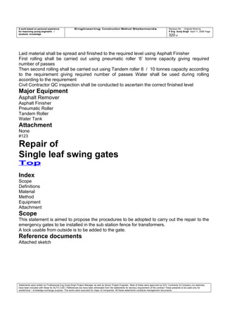 A work based on personal experience
for improving young engineers /
students knowledge
Engineering Construction Method Statements Revision No: Original Work by
P Eng Suraj Singh April 11, 2006 Page
320 of
Laid material shall be spread and finished to the required level using Asphalt Finisher
First rolling shall be carried out using pneumatic roller ‘6’ tonne capacity giving required
number of passes
Then second rolling shall be carried out using Tandem roller 8 / 10 tonnes capacity according
to the requirement giving required number of passes Water shall be used during rolling
according to the requirement
Civil Contractor QC inspection shall be conducted to ascertain the correct finished level
Major Equipment
Asphalt Remover
Asphalt Finisher
Pneumatic Roller
Tandem Roller
Water Tank
Attachment
None
#123
Repair of
Single leaf swing gates
Top
Index
Scope
Definitions
Material
Method
Equipment
Attachment
Scope
This statement is aimed to propose the procedures to be adopted to carry out the repair to the
emergency gates to be installed in the sub station fence for transformers.
A lock usable from outside is to be added to the gate.
Reference documents
Attached sketch
Statements were written by Professional Eng Suraj Singh Project Manager as well as Senior Project Engineer. Most of these were approved by EPC Contractor & Company (no sketches
have been included with these for AUTO CAD ) References too have been eliminated from the statements for secrecy requirement of the contract These presents to be used only for
acedemical / knowledge exchange purpose. The works were executed for major oil companies. All these statements constitute management documents.
 