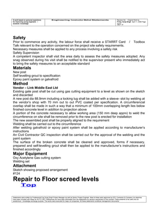 A work based on personal experience
for improving young engineers /
students knowledge
Engineering Construction Method Statements Revision No: Original Work by
P Eng Suraj Singh April 11, 2006 Page
321 of
Safety
Prior to commence any activity, the labour force shall receive a STARRT Card / Toolbox
Talk relevant to the operation concerned on the project site safety requirements.
Necessary measures shall be applied to any process involving a safety risk
Safety Supervision
A competent inspector shall visit the area daily to assess the safety measures adopted. Any
snag observed during his visit shall be notified to the supervisor present who immediately act
to bring the safety measures to an acceptable standard
Materials
New post
Self levelling grout to specification
Epoxy paint system or galvafroid
Method
Vendor – Link Middle East Ltd
Existing gate post shall be cut using gas cutting equipment to a level as shown on the sketch
and discarded
A new post dia 88.9mm including a locking lug shall be added with a sleeve- slot by welding at
the vendor’s shop with 70 mm out to out PVC coated per specification. A circumferencial
overlap shall be made in such a way that a minimum of 100mm overlapping length lies below
finished concrete level in addition to projection above
A portion of the concrete necessary to allow working area (150 mm deep apprx) to weld the
circumference on site shall be removed prior to the new post is erected for installation
The new assembled post shall be properly aligned to the requirement
Welding shall be carried out to the circumference
After welding galvafroid or epoxy paint system shall be applied according to manufacturer’s
instructions
An Civil Contractor QC inspection shall be carried out for the approval of the welding and the
paint system
The surface of the broken concrete shall be cleaned and approved, forms if necessary,
prepared and self-levelling grout shall then be applied to the manufacturer’s instructions and
finished accordingly
Major Equipment
Oxy Acetylene Gas cutting system
Welding set
Attachment
Sketch showing proposed arrangement
#124
Repair to Floor screed levels
Top
Statements were written by Professional Eng Suraj Singh Project Manager as well as Senior Project Engineer. Most of these were approved by EPC Contractor & Company (no sketches
have been included with these for AUTO CAD ) References too have been eliminated from the statements for secrecy requirement of the contract These presents to be used only for
acedemical / knowledge exchange purpose. The works were executed for major oil companies. All these statements constitute management documents.
 