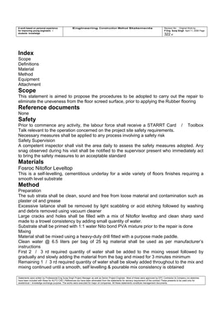 A work based on personal experience
for improving young engineers /
students knowledge
Engineering Construction Method Statements Revision No: Original Work by
P Eng Suraj Singh April 11, 2006 Page
322 of
Index
Scope
Definitions
Material
Method
Equipment
Attachment
Scope
This statement is aimed to propose the procedures to be adopted to carry out the repair to
eliminate the uneveness from the floor screed surface, prior to applying the Rubber flooring
Reference documents
None
Safety
Prior to commence any activity, the labour force shall receive a STARRT Card / Toolbox
Talk relevant to the operation concerned on the project site safety requirements.
Necessary measures shall be applied to any process involving a safety risk
Safety Supervision
A competent inspector shall visit the area daily to assess the safety measures adopted. Any
snag observed during his visit shall be notified to the supervisor present who immediately act
to bring the safety measures to an acceptable standard
Materials
Fosroc Nitoflor Leveltop
This is a self-levelling, cementitious underlay for a wide variety of floors finishes requiring a
smooth level substrate
Method
Preparation
The sub strata shall be clean, sound and free from loose material and contamination such as
plaster oil and grease
Excessive laitance shall be removed by light scabbling or acid etching followed by washing
and debris removed using vacuum cleaner
Large cracks and holes shall be filled with a mix of Nitoflor leveltop and clean sharp sand
made to a trowel consistency by adding small quantity of water.
Substrate shall be primed with 1:1 water Nito bond PVA mixture prior to the repair is done
Mixing
Material shall be mixed using a heavy-duty drill fitted with a purpose made paddle.
Clean water @ 6.5 liters per bag of 25 kg material shall be used as per manufacturer’s
instructions
First 2 / 3 rd required quantity of water shall be added to the mixing vessel followed by
gradually and slowly adding the material from the bag and mixed for 3 minutes minimum
Remaining 1 / 3 rd required quantity of water shall be slowly added throughout to the mix and
mixing continued until a smooth, self levelling & pourable mix consistency is obtained
Statements were written by Professional Eng Suraj Singh Project Manager as well as Senior Project Engineer. Most of these were approved by EPC Contractor & Company (no sketches
have been included with these for AUTO CAD ) References too have been eliminated from the statements for secrecy requirement of the contract These presents to be used only for
acedemical / knowledge exchange purpose. The works were executed for major oil companies. All these statements constitute management documents.
 