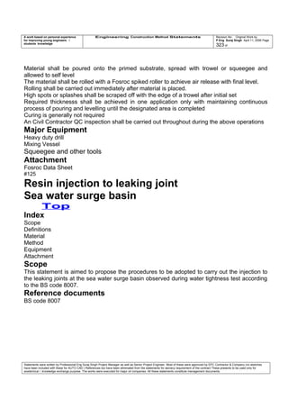 A work based on personal experience
for improving young engineers /
students knowledge
Engineering Construction Method Statements Revision No: Original Work by
P Eng Suraj Singh April 11, 2006 Page
323 of
Material shall be poured onto the primed substrate, spread with trowel or squeegee and
allowed to self level
The material shall be rolled with a Fosroc spiked roller to achieve air release with final level.
Rolling shall be carried out immediately after material is placed.
High spots or splashes shall be scraped off with the edge of a trowel after initial set
Required thicknesss shall be achieved in one application only with maintaining continuous
process of pouring and levelling until the designated area is completed
Curing is generally not required
An Civil Contractor QC inspection shall be carried out throughout during the above operations
Major Equipment
Heavy duty drill
Mixing Vessel
Squeegee and other tools
Attachment
Fosroc Data Sheet
#125
Resin injection to leaking joint
Sea water surge basin
Top
Index
Scope
Definitions
Material
Method
Equipment
Attachment
Scope
This statement is aimed to propose the procedures to be adopted to carry out the injection to
the leaking joints at the sea water surge basin observed during water tightness test according
to the BS code 8007.
Reference documents
BS code 8007
Statements were written by Professional Eng Suraj Singh Project Manager as well as Senior Project Engineer. Most of these were approved by EPC Contractor & Company (no sketches
have been included with these for AUTO CAD ) References too have been eliminated from the statements for secrecy requirement of the contract These presents to be used only for
acedemical / knowledge exchange purpose. The works were executed for major oil companies. All these statements constitute management documents.
 