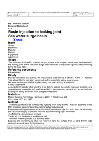 A work based on personal experience
for improving young engineers /
students knowledge
Engineering Construction Method Statements Revision No: Original Work by
P Eng Suraj Singh April 11, 2006 Page
325 of
MBT Method Statement
Material Datasheet
#126
Resin injection to leaking joint
Sea water surge basin
Top
Index
Scope
Definitions
Material
Method
Equipment
Attachment
Scope
This statement is aimed to propose the procedures to be adopted to carry out the injection to
the leaking joints at the sea water surge basin observed during water tightness test according
to the BS code 8007.
Reference documents
BS code 8007
Safety
Prior to commence any activity, the labour force shall receive a STARRT Card / Toolbox
Talk relevant to the operation concerned on the project site safety requirements.
Necessary measures shall be applied to any process involving a safety risk
Safety Supervision
A competent inspector shall visit the area daily to assess the safety measures adopted. Any
snag observed during his visit shall be notified to the supervisor present who immediately act
to bring the safety measures to an acceptable standard
Materials
Master Building Technology , Concresive 2200 / Masterseal 505
Concresive 1335 and 1320
Method
The leaking joints shall be reinstated by injecting resin using the MBT material according to the
MBT proposed statement and the material datasheet attached
Preparation and application of a low viscosity Polyurethane injection resin used for reinstating
the structural integrity of cracked concrete accommodating slight movement
The following operations are involved
The location of the leakage shall be marked
The water shall be pumped out from the basin
Laitance and contaminants shall be removed from the surface from a band 50mm wide
centered on crack using light grit blasting
Statements were written by Professional Eng Suraj Singh Project Manager as well as Senior Project Engineer. Most of these were approved by EPC Contractor & Company (no sketches
have been included with these for AUTO CAD ) References too have been eliminated from the statements for secrecy requirement of the contract These presents to be used only for
acedemical / knowledge exchange purpose. The works were executed for major oil companies. All these statements constitute management documents.
 