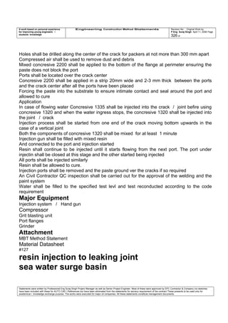 A work based on personal experience
for improving young engineers /
students knowledge
Engineering Construction Method Statements Revision No: Original Work by
P Eng Suraj Singh April 11, 2006 Page
326 of
Holes shall be drilled along the center of the crack for packers at not more than 300 mm apart
Compressed air shall be used to remove dust and debris
Mixed concresive 2200 shall be applied to the bottom of the flange at perimeter ensuring the
paste does not block the port
Ports shall be located over the crack center
Concresive 2200 shall be applied in a strip 20mm wide and 2-3 mm thick between the ports
and the crack center after all the ports have been placed
Forcing the paste into the substrate to ensure intimate contact and seal around the port and
allowed to cure
Application
In case of flowing water Concresive 1335 shall be injected into the crack / joint befire using
concresive 1320 and when the water ingress stops, the concresive 1320 shall be injected into
the joint / crack
Injection process shall be started from one end of the crack moving bottom upwards in the
case of a vertical joint
Both the components of concresive 1320 shall be mixed for at least 1 minute
Injection gun shall be filled with mixed resin
And connected to the port and injection started
Resin shall continue to be injected until it starts flowing from the next port. The port under
injectin shall be closed at this stage and the other started being injected
All ports shall be injected similarly
Resin shall be allowed to cure.
Injection ports shall be removed and the paste ground ver the cracks if so required
An Civil Contractor QC inspection shall be carried out for the approval of the welding and the
paint system
Water shall be filled to the specified test levl and test reconducted according to the code
requirement
Major Equipment
Injection system / Hand gun
Compressor
Grit blasting unit
Port flanges
Grinder
Attachment
MBT Method Statement
Material Datasheet
#127
resin injection to leaking joint
sea water surge basin
Statements were written by Professional Eng Suraj Singh Project Manager as well as Senior Project Engineer. Most of these were approved by EPC Contractor & Company (no sketches
have been included with these for AUTO CAD ) References too have been eliminated from the statements for secrecy requirement of the contract These presents to be used only for
acedemical / knowledge exchange purpose. The works were executed for major oil companies. All these statements constitute management documents.
 