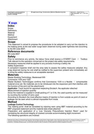 A work based on personal experience
for improving young engineers /
students knowledge
Engineering Construction Method Statements Revision No: Original Work by
P Eng Suraj Singh April 11, 2006 Page
327 of
Top
Index
Scope
Definitions
Material
Method
Equipment
Attachment
Scope
This statement is aimed to propose the procedures to be adopted to carry out the injection to
the leaking joints at the sea water surge basin observed during water tightness test according
to the BS code 8007.
Reference documents
BS code 8007
Safety
Prior to commence any activity, the labour force shall receive a STARRT Card / Toolbox
Talk relevant to the operation concerned on the project site safety requirements.
Necessary measures shall be applied to any process involving a safety risk
Safety Supervision
A competent inspector shall visit the area daily to assess the safety measures adopted. Any
snag observed during his visit shall be notified to the supervisor present who immediately act
to bring the safety measures to an acceptable standard
Materials
Master Building Technology, Masterseal 505
Concresive 1335 and 1320
Master Builders Technologies confirms that Concressive 1335 is a flexible / compressible
material once set. No materials are to be introduced into the expansion joint that interfere with
the function of the joint (ref the attachment)
Applicator- Track record for appraisal respecting Dicotech, the applicator attached
Measurement of injection quantity
Since the material is supplied in small packing of 1 or 5 lts, the used quantity can be measured
by counting the number of cans used
According to Dicotech the most effective means of injection is from outside as point of crack or
leakage can be seen which is almost impossible from inside
Method
Leakage Control Technology
The’ leaking joints’ shall be reinstated by injecting resin using MBT material according to the
MBT proposed statement and the material data sheet attached
Preparation and application of a ‘Low Viscosity Polyurethane Injection Resin’ used for
reinstating the structural integrity of cracked concrete accommodating slight movement
The following operations are involved
Statements were written by Professional Eng Suraj Singh Project Manager as well as Senior Project Engineer. Most of these were approved by EPC Contractor & Company (no sketches
have been included with these for AUTO CAD ) References too have been eliminated from the statements for secrecy requirement of the contract These presents to be used only for
acedemical / knowledge exchange purpose. The works were executed for major oil companies. All these statements constitute management documents.
 