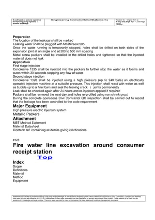 A work based on personal experience
for improving young engineers /
students knowledge
Engineering Construction Method Statements Revision No: Original Work by
P Eng Suraj Singh April 11, 2006 Page
328 of
Preparation
The location of the leakage shall be marked
Leaking water shall be plugged with Masterseal 505
Once the water running is temporarily stopped, holes shall be drilled on both sides of the
expansion joint at an angle and at 200 to 500 mm spacing
Metal screw packers shall be installed in the drilled holes and tightened so that the injected
material does not leak
Application
First stage injection
Concresive 1335 shall be injected into the packers to further stop the water as it foams and
cures within 30 seconds stopping any flow of water
Second stage injection
Concresive 1320 shall be injected using a high pressure (up to 240 bars) an electrically
operated injection machine at a suitable pressure. This injection shall react with water as well
as bubble up to a fine foam and seal the leaking crack / joints permanently
Leak shall be checked again after 24 hours and re-injection applied if required
Packers shall be removed the next day and holes re-profiled using non shrink grout
During the complete operations Civil Contractor QC inspection shall be carried out to record
that the leakage has been controlled to the code requirement
Major Equipment
High pressure electric Injection system
Metallic Packers
Attachment
MBT Method Statement
Material Datasheet
Dicotech ref containing all details giving clarifications
#128
Fire water line excavation around consumer
receipt station
Top
Index
Scope
Definitions
Material
Method
Equipment
Statements were written by Professional Eng Suraj Singh Project Manager as well as Senior Project Engineer. Most of these were approved by EPC Contractor & Company (no sketches
have been included with these for AUTO CAD ) References too have been eliminated from the statements for secrecy requirement of the contract These presents to be used only for
acedemical / knowledge exchange purpose. The works were executed for major oil companies. All these statements constitute management documents.
 