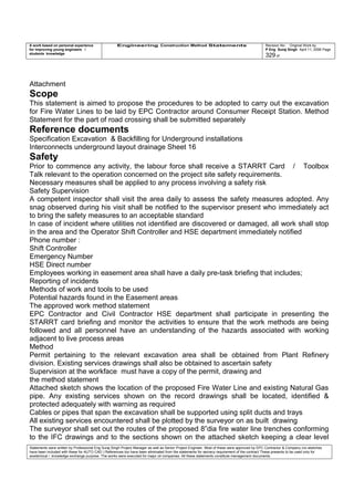 A work based on personal experience
for improving young engineers /
students knowledge
Engineering Construction Method Statements Revision No: Original Work by
P Eng Suraj Singh April 11, 2006 Page
329 of
Attachment
Scope
This statement is aimed to propose the procedures to be adopted to carry out the excavation
for Fire Water Lines to be laid by EPC Contractor around Consumer Receipt Station. Method
Statement for the part of road crossing shall be submitted separately
Reference documents
Specification Excavation & Backfilling for Underground installations
Interconnects underground layout drainage Sheet 16
Safety
Prior to commence any activity, the labour force shall receive a STARRT Card / Toolbox
Talk relevant to the operation concerned on the project site safety requirements.
Necessary measures shall be applied to any process involving a safety risk
Safety Supervision
A competent inspector shall visit the area daily to assess the safety measures adopted. Any
snag observed during his visit shall be notified to the supervisor present who immediately act
to bring the safety measures to an acceptable standard
In case of incident where utilities not identified are discovered or damaged, all work shall stop
in the area and the Operator Shift Controller and HSE department immediately notified
Phone number :
Shift Controller
Emergency Number
HSE Direct number
Employees working in easement area shall have a daily pre-task briefing that includes;
Reporting of incidents
Methods of work and tools to be used
Potential hazards found in the Easement areas
The approved work method statement
EPC Contractor and Civil Contractor HSE department shall participate in presenting the
STARRT card briefing and monitor the activities to ensure that the work methods are being
followed and all personnel have an understanding of the hazards associated with working
adjacent to live process areas
Method
Permit pertaining to the relevant excavation area shall be obtained from Plant Refinery
division. Existing services drawings shall also be obtained to ascertain safety
Supervision at the workface must have a copy of the permit, drawing and
the method statement
Attached sketch shows the location of the proposed Fire Water Line and existing Natural Gas
pipe. Any existing services shown on the record drawings shall be located, identified &
protected adequately with warning as required
Cables or pipes that span the excavation shall be supported using split ducts and trays
All existing services encountered shall be plotted by the surveyor on as built drawing
The surveyor shall set out the routes of the proposed 8”dia fire water line trenches conforming
to the IFC drawings and to the sections shown on the attached sketch keeping a clear level
Statements were written by Professional Eng Suraj Singh Project Manager as well as Senior Project Engineer. Most of these were approved by EPC Contractor & Company (no sketches
have been included with these for AUTO CAD ) References too have been eliminated from the statements for secrecy requirement of the contract These presents to be used only for
acedemical / knowledge exchange purpose. The works were executed for major oil companies. All these statements constitute management documents.
 