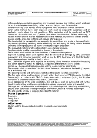 A work based on personal experience
for improving young engineers /
students knowledge
Engineering Construction Method Statements Revision No: Original Work by
P Eng Suraj Singh April 11, 2006 Page
330 of
difference between existing natural gas and proposed firewater line 1000mm. which shall also
be applicable between the existing 132 kv cable and the proposed fire water line
Where necessary or as defined on the work permit, hand excavation shall be carried out
When cable markers have been exposed, work shall be temporarily suspended and an
evaluation made about the soil conditions. This evaluation shall be conducted by EPC
Contractor Superintendent and Operator operations representative. Where necessary, a
revised method of work may be necessary and in this instance, all personnel shall be briefed
Cables shall be protected by fitting split sleeves after exposure
The trench shall be excavated by an excavator to correct lines and levels to the specification
requirement providing benching where necessary and employing all safety means. Barriers
(including warning tape) shall be placed to indicate an open excavation
The excavated material shall be stockpiled in agreed areas for reuse.
Surplus material shall be removed to the tip area in dump trucks.
The surveyor shall monitor the lines and levels of the excavation operation
Exposed (Existing) cables and pipelines shall be checked for damage by EPC Contractor
supervision and combined inspection shall be held by EPC Contractor and Civil Contractor.
Operation department shall be invited to attend
EPC Contractor engineer shall approve the suitability of the formation material by inspecting
the trench bottom and after the approval, compaction of the formation level shall be
carried out , the specified tests conducted and the results reported accordingly
The surveyor shall provide level pins to indicate the correct elevation of the bedding required
for 8” Fire Water line.
The bedding shall be laid, compacted, tested and the results reported accordingly.
The fire water pipes shall be placed correctly within the trench by EPC Contractor (not Civil
Contractor) in accordance with EPC Contractor own method statements (noting that Al Jaber
equipment is under the Direct Control of EPC Contractor).
Upon acceptance of the pipe installation, the laid pipes shall be surrounded with further
bedding material that shall be compacted using suitable equipment, tested and reported
The approved backfill material shall be spread uniformly in layers of 150 mm up to the existing
ground level, compacted to the specification requirement, tested & reported accordingly
The site shall be left tidy of excavated and backfill material
Major Equipment
Excavator
Dump Truck
Compactor
Attachment
Sketch and the drawing extract depicting proposed excavation route
#129
Statements were written by Professional Eng Suraj Singh Project Manager as well as Senior Project Engineer. Most of these were approved by EPC Contractor & Company (no sketches
have been included with these for AUTO CAD ) References too have been eliminated from the statements for secrecy requirement of the contract These presents to be used only for
acedemical / knowledge exchange purpose. The works were executed for major oil companies. All these statements constitute management documents.
 