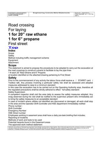 A work based on personal experience
for improving young engineers /
students knowledge
Engineering Construction Method Statements Revision No: Original Work by
P Eng Suraj Singh April 11, 2006 Page
331 of
Road crossing
For laying
1 for 20” raw ethane
1 for 6” propane
First street
Top
Index
Scope
Safety
Method including traffic management scheme
Equipment
Attachment
Scope
The statement is aimed to propose the procedures to be adopted to carry out the excavation at
the road crossings to construct culverts to facilitate to lay the pipe lines
1 # each 20” Raw Ethane and 6” Propane
at location identified on the attached drawing pertaining to First Street
Safety
Prior to the commencement of any activity the labour force shall receive a / STARRT card /
Toolbox talk. Any process involving a particular safety risk shall be assessed and adopted
measures addressed to raise to a minimum standard
In this case the excavation has to be carried out on the Operating Authority area, therefore all
the regulated precautions shall be strictly adhered to effect ‘ full safety standard’.
Safety Supervision
A competent inspector shall visit the area daily to assess the safety measures adopted. Any
snag observed during his visit shall be notified to the supervisor present who immediately act
to bring the safety measures to an acceptable standard
In case of incident where utilities not identified are discovered or damaged, all work shall stop
in the area and the Operator Shift Controller and HSE department immediately notified
Phone number :
Shift Controller
Emergency Number
HSE Direct number
Employees working in easement area shall have a daily pre-task briefing that includes;
Reporting of incidents
Methods of work and tools to be used
Potential hazards found in the Easement areas
The approved work method statement
Statements were written by Professional Eng Suraj Singh Project Manager as well as Senior Project Engineer. Most of these were approved by EPC Contractor & Company (no sketches
have been included with these for AUTO CAD ) References too have been eliminated from the statements for secrecy requirement of the contract These presents to be used only for
acedemical / knowledge exchange purpose. The works were executed for major oil companies. All these statements constitute management documents.
 