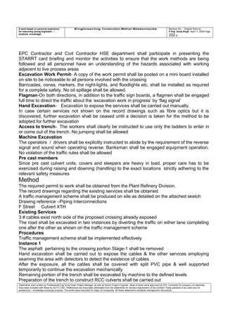 A work based on personal experience
for improving young engineers /
students knowledge
Engineering Construction Method Statements Revision No: Original Work by
P Eng Suraj Singh April 11, 2006 Page
332 of
EPC Contractor and Civil Contractor HSE department shall participate in presenting the
STARRT card briefing and monitor the activities to ensure that the work methods are being
followed and all personnel have an understanding of the hazards associated with working
adjacent to live process areas
Excavation Work Permit- A copy of the work permit shall be posted on a mini board installed
on site to be noticeable to all persons involved with the crossing
Barricades, cones, markers, the night-lights, and floodlights etc. shall be installed as required
for a complete safety. No oil spillage shall be allowed.
Flagman-On both directions, in addition to the traffic sign boards, a flagmen shall be engaged
full time to direct the traffic about the ‘excavation work in progress’ by ‘flag signal’
Hand Excavation- Excavation to expose the services shall be carried out manually.
In case certain services not shown on the record drawings such as fibre optics but it is
discovered, further excavation shall be ceased until a decision is taken for the method to be
adopted for further excavation
Access to trench- The workers shall clearly be instructed to use only the ladders to enter in
or come out of the trench. No jumping shall be allowed
Machine Excavation
The operators / drivers shall be explicitly instructed to abide by the requirement of the reverse
signal and sound when operating reverse. Banksman shall be engaged equipment operation.
No violation of the traffic rules shall be allowed
Pre cast members
Since pre cast culvert units, covers and sleepers are heavy in load, proper care has to be
exercised during raising and downing (handling) to the exact locations strictly adhering to the
relevant safety measures
Method
The required permit to work shall be obtained from the Plant Refinery Division.
The record drawings regarding the existing services shall be obtained.
A traffic management scheme shall be produced on site as detailed on the attached sketch
Drawing reference –Piping Interconnections
F Street Culvert XTH
Existing Services
3 # cables exist north side of the proposed crossing already exposed
The road shall be excavated in two instances by diverting the traffic on either lane completing
one after the other as shown on the traffic management scheme
Procedures
Traffic management scheme shall be implemented effectively
Instance 1
The asphalt pertaining to the crossing portion Stage-1 shall be removed
Hand excavation shall be carried out to expose the cables & the other services employing
seaming the area with detectors to detect the existence of cables
After the exposure, all the cables shall be covered with split PVC pipe & well supported
temporarily to continue the excavation mechanically
Remaining portion of the trench shall be excavated by machine to the defined levels
Preparation of the trench to construct RCC culverts shall be carried out
Statements were written by Professional Eng Suraj Singh Project Manager as well as Senior Project Engineer. Most of these were approved by EPC Contractor & Company (no sketches
have been included with these for AUTO CAD ) References too have been eliminated from the statements for secrecy requirement of the contract These presents to be used only for
acedemical / knowledge exchange purpose. The works were executed for major oil companies. All these statements constitute management documents.
 