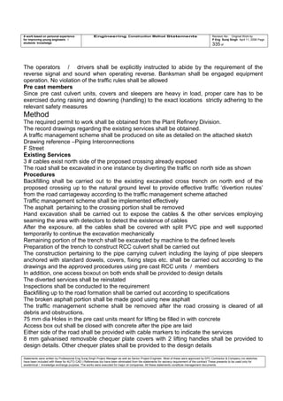 A work based on personal experience
for improving young engineers /
students knowledge
Engineering Construction Method Statements Revision No: Original Work by
P Eng Suraj Singh April 11, 2006 Page
335 of
The operators / drivers shall be explicitly instructed to abide by the requirement of the
reverse signal and sound when operating reverse. Banksman shall be engaged equipment
operation. No violation of the traffic rules shall be allowed
Pre cast members
Since pre cast culvert units, covers and sleepers are heavy in load, proper care has to be
exercised during raising and downing (handling) to the exact locations strictly adhering to the
relevant safety measures
Method
The required permit to work shall be obtained from the Plant Refinery Division.
The record drawings regarding the existing services shall be obtained.
A traffic management scheme shall be produced on site as detailed on the attached sketch
Drawing reference –Piping Interconnections
F Street
Existing Services
3 # cables exist north side of the proposed crossing already exposed
The road shall be excavated in one instance by diverting the traffic on north side as shown
Procedures
Backfilling shall be carried out to the existing excavated cross trench on north end of the
proposed crossing up to the natural ground level to provide effective traffic ‘divertion routes’
from the road carriageway according to the traffic management scheme attached
Traffic management scheme shall be implemented effectively
The asphalt pertaining to the crossing portion shall be removed
Hand excavation shall be carried out to expose the cables & the other services employing
seaming the area with detectors to detect the existence of cables
After the exposure, all the cables shall be covered with split PVC pipe and well supported
temporarily to continue the excavation mechanically
Remaining portion of the trench shall be excavated by machine to the defined levels
Preparation of the trench to construct RCC culvert shall be carried out
The construction pertaining to the pipe carrying culvert including the laying of pipe sleepers
anchored with standard dowels, covers, fixing steps etc. shall be carried out according to the
drawings and the approved procedures using pre cast RCC units / members
In addition, one access boxout on both ends shall be provided to design details
The diverted services shall be reinstated
Inspections shall be conducted to the requirement
Backfilling up to the road formation shall be carried out according to specifications
The broken asphalt portion shall be made good using new asphalt
The traffic management scheme shall be removed after the road crossing is cleared of all
debris and obstructions.
75 mm dia Holes in the pre cast units meant for lifting be filled in with concrete
Access box out shall be closed with concrete after the pipe are laid
Either side of the road shall be provided with cable markers to indicate the services
8 mm galvanised removable chequer plate covers with 2 lifting handles shall be provided to
design details. Other chequer plates shall be provided to the design details
Statements were written by Professional Eng Suraj Singh Project Manager as well as Senior Project Engineer. Most of these were approved by EPC Contractor & Company (no sketches
have been included with these for AUTO CAD ) References too have been eliminated from the statements for secrecy requirement of the contract These presents to be used only for
acedemical / knowledge exchange purpose. The works were executed for major oil companies. All these statements constitute management documents.
 