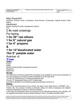 A work based on personal experience
for improving young engineers /
students knowledge
Engineering Construction Method Statements Revision No: Original Work by
P Eng Suraj Singh April 11, 2006 Page
336 of
Major Equipment
Excavator, Dumper trucks, Compactors. Jack Hammer, Compressor, Asphalt finisher, Road
Rollers
Attachment
Sketch showing the traffic management scheme
#131
2 #s road crossings
For laying
1 for 20” raw ethane
1 for 8” natural gas
1 for 6” propane
&
1 for 14”desalinated water
1for 8” potable water
Avenue -d
Top
Index
Scope
Safety
Method including traffic management scheme
Equipment
Attachment
Scope
The statement is aimed to propose the procedures to be adopted to carry out the excavation at
the road crossings to construct culverts to facilitate to lay the pipe lines
1 # each 20” Raw Ethane, 6” Propane & 8”Natural Gas
1# each 14” Desalinated Water and 8” Potable water
at locations identified on the attached drawing pertaining to Avenue -D
Safety
Prior to the commencement of any activity, the labour force shall receive a STARRT card /
Toolbox talk. Any process involving a particular safety risk shall be assessed and adopted
measures addressed to raise to a minimum standard
In this case, the excavation has to be carried out on the Operating Authority area, therefore, all
the regulated precautions shall be strictly adhered to have ‘ full safety standard’ effect.
Statements were written by Professional Eng Suraj Singh Project Manager as well as Senior Project Engineer. Most of these were approved by EPC Contractor & Company (no sketches
have been included with these for AUTO CAD ) References too have been eliminated from the statements for secrecy requirement of the contract These presents to be used only for
acedemical / knowledge exchange purpose. The works were executed for major oil companies. All these statements constitute management documents.
 