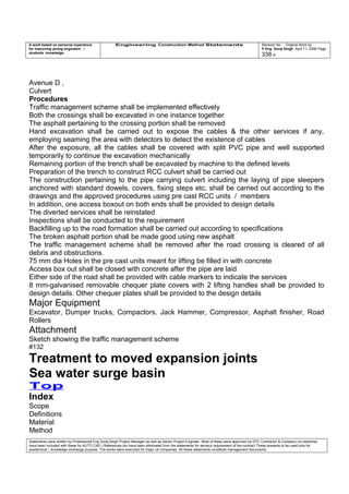 A work based on personal experience
for improving young engineers /
students knowledge
Engineering Construction Method Statements Revision No: Original Work by
P Eng Suraj Singh April 11, 2006 Page
338 of
Avenue D ,
Culvert
Procedures
Traffic management scheme shall be implemented effectively
Both the crossings shall be excavated in one instance together
The asphalt pertaining to the crossing portion shall be removed
Hand excavation shall be carried out to expose the cables & the other services if any,
employing seaming the area with detectors to detect the existence of cables
After the exposure, all the cables shall be covered with split PVC pipe and well supported
temporarily to continue the excavation mechanically
Remaining portion of the trench shall be excavated by machine to the defined levels
Preparation of the trench to construct RCC culvert shall be carried out
The construction pertaining to the pipe carrying culvert including the laying of pipe sleepers
anchored with standard dowels, covers, fixing steps etc. shall be carried out according to the
drawings and the approved procedures using pre cast RCC units / members
In addition, one access boxout on both ends shall be provided to design details
The diverted services shall be reinstated
Inspections shall be conducted to the requirement
Backfilling up to the road formation shall be carried out according to specifications
The broken asphalt portion shall be made good using new asphalt
The traffic management scheme shall be removed after the road crossing is cleared of all
debris and obstructions.
75 mm dia Holes in the pre cast units meant for lifting be filled in with concrete
Access box out shall be closed with concrete after the pipe are laid
Either side of the road shall be provided with cable markers to indicate the services
8 mm-galvanised removable chequer plate covers with 2 lifting handles shall be provided to
design details. Other chequer plates shall be provided to the design details
Major Equipment
Excavator, Dumper trucks, Compactors. Jack Hammer, Compressor, Asphalt finisher, Road
Rollers
Attachment
Sketch showing the traffic management scheme
#132
Treatment to moved expansion joints
Sea water surge basin
Top
Index
Scope
Definitions
Material
Method
Statements were written by Professional Eng Suraj Singh Project Manager as well as Senior Project Engineer. Most of these were approved by EPC Contractor & Company (no sketches
have been included with these for AUTO CAD ) References too have been eliminated from the statements for secrecy requirement of the contract These presents to be used only for
acedemical / knowledge exchange purpose. The works were executed for major oil companies. All these statements constitute management documents.
 