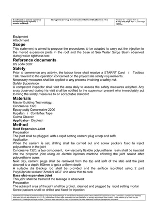 A work based on personal experience
for improving young engineers /
students knowledge
Engineering Construction Method Statements Revision No: Original Work by
P Eng Suraj Singh April 11, 2006 Page
339 of
Equipment
Attachment
Scope
This statement is aimed to propose the procedures to be adopted to carry out the injection to
the moved expansion joints in the roof and the base at Sea Water Surge Basin observed
during water tightness test
Reference documents
BS code 8007
Safety
Prior to commence any activity, the labour force shall receive a STARRT Card / Toolbox
Talk relevant to the operation concerned on the project site safety requirements.
Necessary measures shall be applied to any process involving a safety risk
Safety Supervision
A competent inspector shall visit the area daily to assess the safety measures adopted. Any
snag observed during his visit shall be notified to the supervisor present who immediately act
to bring the safety measures to an acceptable standard
Materials
Master Building Technology,
Concresive 1320
Epoxy putty Concressive 2200
Hypaton / Combiflex Tape
Colma Cleaner
Applicator- Dicotech
Method
Roof Expansion Joint
Preparation
The joint shall be plugged with a rapid setting cement plug at top and soffit
Application
When the cement is set, drilling shall be carried out and screw packers fixed to inject
polyurethane in the joint
Concresive 1320, a two component, low viscosity flexible polyurethane resin shall be injected
into the prepared joint using an electric injection machine affecting the joint sealed after
polyurethane cures
Next day, cement plugs shall be removed from the top and sofit of the slab and the joint
cleaned to a depth 100mm to get a uniform depth
A suitable dia Backup rod shall be provided and the surface reprofiled using 2 part
Polysulphide sealant “Arbokol AG2” and allow that to cure
Base slab expansion Joint
This joint shall be treated if the leakage is observed
Preparation
The adjacent area of the joint shall be groind , cleaned and plugged by rapid setting mortar
Screw packers shall be drilled and fixed for injection
Statements were written by Professional Eng Suraj Singh Project Manager as well as Senior Project Engineer. Most of these were approved by EPC Contractor & Company (no sketches
have been included with these for AUTO CAD ) References too have been eliminated from the statements for secrecy requirement of the contract These presents to be used only for
acedemical / knowledge exchange purpose. The works were executed for major oil companies. All these statements constitute management documents.
 