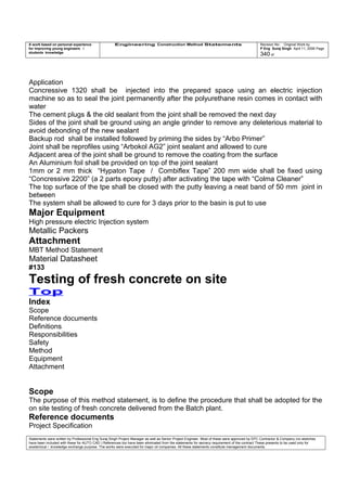 A work based on personal experience
for improving young engineers /
students knowledge
Engineering Construction Method Statements Revision No: Original Work by
P Eng Suraj Singh April 11, 2006 Page
340 of
Application
Concressive 1320 shall be injected into the prepared space using an electric injection
machine so as to seal the joint permanently after the polyurethane resin comes in contact with
water
The cement plugs & the old sealant from the joint shall be removed the next day
Sides of the joint shall be ground using an angle grinder to remove any deleterious material to
avoid debonding of the new sealant
Backup rod shall be installed followed by priming the sides by “Arbo Primer”
Joint shall be reprofiles using “Arbokol AG2” joint sealant and allowed to cure
Adjacent area of the joint shall be ground to remove the coating from the surface
An Aluminium foil shall be provided on top of the joint sealant
1mm or 2 mm thick “Hypaton Tape / Combiflex Tape” 200 mm wide shall be fixed using
“Concressive 2200” (a 2 parts epoxy putty) after activating the tape with “Colma Cleaner”
The top surface of the tpe shall be closed with the putty leaving a neat band of 50 mm joint in
between
The system shall be allowed to cure for 3 days prior to the basin is put to use
Major Equipment
High pressure electric Injection system
Metallic Packers
Attachment
MBT Method Statement
Material Datasheet
#133
Testing of fresh concrete on site
Top
Index
Scope
Reference documents
Definitions
Responsibilities
Safety
Method
Equipment
Attachment
Scope
The purpose of this method statement, is to define the procedure that shall be adopted for the
on site testing of fresh concrete delivered from the Batch plant.
Reference documents
Project Specification
Statements were written by Professional Eng Suraj Singh Project Manager as well as Senior Project Engineer. Most of these were approved by EPC Contractor & Company (no sketches
have been included with these for AUTO CAD ) References too have been eliminated from the statements for secrecy requirement of the contract These presents to be used only for
acedemical / knowledge exchange purpose. The works were executed for major oil companies. All these statements constitute management documents.
 
