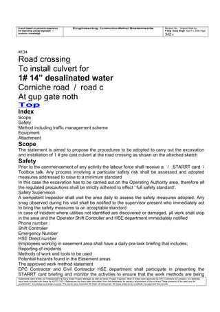 A work based on personal experience
for improving young engineers /
students knowledge
Engineering Construction Method Statements Revision No: Original Work by
P Eng Suraj Singh April 11, 2006 Page
342 of
#134
Road crossing
To install culvert for
1# 14” desalinated water
Corniche road / road c
At gup gate noth
Top
Index
Scope
Safety
Method including traffic management scheme
Equipment
Attachment
Scope
The statement is aimed to propose the procedures to be adopted to carry out the excavation
and installation of 1 # pre cast culvert at the road crossing as shown on the attached sketch
Safety
Prior to the commencement of any activity the labour force shall receive a / STARRT card /
Toolbox talk. Any process involving a particular safety risk shall be assessed and adopted
measures addressed to raise to a minimum standard
In this case the excavation has to be carried out on the Operating Authority area, therefore all
the regulated precautions shall be strictly adhered to effect ‘ full safety standard’.
Safety Supervision
A competent inspector shall visit the area daily to assess the safety measures adopted. Any
snag observed during his visit shall be notified to the supervisor present who immediately act
to bring the safety measures to an acceptable standard
In case of incident where utilities not identified are discovered or damaged, all work shall stop
in the area and the Operator Shift Controller and HSE department immediately notified
Phone number :
Shift Controller
Emergency Number
HSE Direct number
Employees working in easement area shall have a daily pre-task briefing that includes;
Reporting of incidents
Methods of work and tools to be used
Potential hazards found in the Easement areas
The approved work method statement
EPC Contractor and Civil Contractor HSE department shall participate in presenting the
STARRT card briefing and monitor the activities to ensure that the work methods are being
Statements were written by Professional Eng Suraj Singh Project Manager as well as Senior Project Engineer. Most of these were approved by EPC Contractor & Company (no sketches
have been included with these for AUTO CAD ) References too have been eliminated from the statements for secrecy requirement of the contract These presents to be used only for
acedemical / knowledge exchange purpose. The works were executed for major oil companies. All these statements constitute management documents.
 