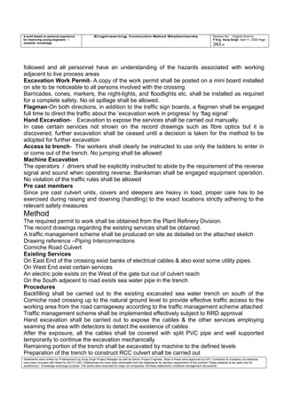 A work based on personal experience
for improving young engineers /
students knowledge
Engineering Construction Method Statements Revision No: Original Work by
P Eng Suraj Singh April 11, 2006 Page
343 of
followed and all personnel have an understanding of the hazards associated with working
adjacent to live process areas
Excavation Work Permit- A copy of the work permit shall be posted on a mini board installed
on site to be noticeable to all persons involved with the crossing
Barricades, cones, markers, the night-lights, and floodlights etc. shall be installed as required
for a complete safety. No oil spillage shall be allowed.
Flagman-On both directions, in addition to the traffic sign boards, a flagmen shall be engaged
full time to direct the traffic about the ‘excavation work in progress’ by ‘flag signal’
Hand Excavation- Excavation to expose the services shall be carried out manually.
In case certain services not shown on the record drawings such as fibre optics but it is
discovered, further excavation shall be ceased until a decision is taken for the method to be
adopted for further excavation
Access to trench- The workers shall clearly be instructed to use only the ladders to enter in
or come out of the trench. No jumping shall be allowed
Machine Excavation
The operators / drivers shall be explicitly instructed to abide by the requirement of the reverse
signal and sound when operating reverse. Banksman shall be engaged equipment operation.
No violation of the traffic rules shall be allowed
Pre cast members
Since pre cast culvert units, covers and sleepers are heavy in load, proper care has to be
exercised during raising and downing (handling) to the exact locations strictly adhering to the
relevant safety measures
Method
The required permit to work shall be obtained from the Plant Refinery Division.
The record drawings regarding the existing services shall be obtained.
A traffic management scheme shall be produced on site as detailed on the attached sketch
Drawing reference –Piping Interconnections
Corniche Road Culvert
Existing Services
On East End of the crossing exist banks of electrical cables & also exist some utility pipes.
On West End exist certain services
An electric pole exists on the West of the gate but out of culvert reach
On the South adjacent to road exists sea water pipe in the trench
Procedures
Backfilling shall be carried out to the existing excavated sea water trench on south of the
Corniche road crossing up to the natural ground level to provide effective traffic access to the
working area from the road carriageway according to the traffic management scheme attached
Traffic management scheme shall be implemented effectively subject to RRD approval
Hand excavation shall be carried out to expose the cables & the other services employing
seaming the area with detectors to detect the existence of cables
After the exposure, all the cables shall be covered with split PVC pipe and well supported
temporarily to continue the excavation mechanically
Remaining portion of the trench shall be excavated by machine to the defined levels
Preparation of the trench to construct RCC culvert shall be carried out
Statements were written by Professional Eng Suraj Singh Project Manager as well as Senior Project Engineer. Most of these were approved by EPC Contractor & Company (no sketches
have been included with these for AUTO CAD ) References too have been eliminated from the statements for secrecy requirement of the contract These presents to be used only for
acedemical / knowledge exchange purpose. The works were executed for major oil companies. All these statements constitute management documents.
 