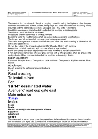 A work based on personal experience
for improving young engineers /
students knowledge
Engineering Construction Method Statements Revision No: Original Work by
P Eng Suraj Singh April 11, 2006 Page
344 of
The construction pertaining to the pipe carrying culvert including the laying of pipe sleepers
anchored with standard dowels, covers, fixing steps etc. shall be carried out according to the
drawings and the approved procedures using pre cast RCC units / members
In addition, one access boxout on both ends shall be provided to design details
The diverted services shall be reinstated
Inspections shall be conducted to the requirement
Backfilling up to the road formation shall be carried out according to specifications
The broken asphalt portion shall be made good using new asphalt
The traffic management scheme shall be removed after the road crossing is cleared of all
debris and obstructions.
75 mm dia Holes in the pre cast units meant for lifting be filled in with concrete
Access box out shall be closed with concrete after the pipe are laid
Either side of the road shall be provided with cable markers to indicate the services
8 mm-galvanised removable chequer plate covers with 2 lifting handles shall be provided to
design details. Other chequer plates shall be provided to the design details
Major Equipment
Excavator, Dumper trucks, Compactors. Jack Hammer, Compressor, Asphalt finisher, Road
Rollers
Attachment
Sketch showing the traffic management scheme
#135
Road crossing
To install culvert
For
1 # 14” desalinated water
Avenue ‘c’ road gup gate east
Main entrance
Top
Index
Scope
Safety
Method including traffic management scheme
Equipment
Attachment
Scope
The statement is aimed to propose the procedures to be adopted to carry out the excavation
and installation of 1 # pre cast culvert at the road crossing as shown on the attached sketch
Statements were written by Professional Eng Suraj Singh Project Manager as well as Senior Project Engineer. Most of these were approved by EPC Contractor & Company (no sketches
have been included with these for AUTO CAD ) References too have been eliminated from the statements for secrecy requirement of the contract These presents to be used only for
acedemical / knowledge exchange purpose. The works were executed for major oil companies. All these statements constitute management documents.
 