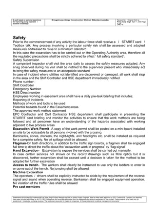 A work based on personal experience
for improving young engineers /
students knowledge
Engineering Construction Method Statements Revision No: Original Work by
P Eng Suraj Singh April 11, 2006 Page
345 of
Safety
Prior to the commencement of any activity the labour force shall receive a / STARRT card /
Toolbox talk. Any process involving a particular safety risk shall be assessed and adopted
measures addressed to raise to a minimum standard
In this case the excavation has to be carried out on the Operating Authority area, therefore all
the regulated precautions shall be strictly adhered to effect ‘ full safety standard’.
Safety Supervision
A competent inspector shall visit the area daily to assess the safety measures adopted. Any
snag observed during his visit shall be notified to the supervisor present who immediately act
to bring the safety measures to an acceptable standard
In case of incident where utilities not identified are discovered or damaged, all work shall stop
in the area and the Shift Controller and HSE department immediately notified
Phone number :
Shift Controller
Emergency Number
HSE Direct number
Employees working in easement area shall have a daily pre-task briefing that includes;
Reporting of incidents
Methods of work and tools to be used
Potential hazards found in the Easement areas
The approved work method statement
EPC Contractor and Civil Contractor HSE department shall participate in presenting the
STARRT card briefing and monitor the activities to ensure that the work methods are being
followed and all personnel have an understanding of the hazards associated with working
adjacent to live process areas
Excavation Work Permit- A copy of the work permit shall be posted on a mini board installed
on site to be noticeable to all persons involved with the crossing
Barricades, cones, markers, the night-lights, and floodlights etc. shall be installed as required
for a complete safety. No oil spillage shall be allowed.
Flagman-On both directions, in addition to the traffic sign boards, a flagmen shall be engaged
full time to direct the traffic about the ‘excavation work in progress’ by ‘flag signal’
Hand Excavation- Excavation to expose the services shall be carried out manually.
In case certain services not shown on the record drawings such as fibre optics but it is
discovered, further excavation shall be ceased until a decision is taken for the method to be
adopted for further excavation
Access to trench- The workers shall clearly be instructed to use only the ladders to enter in
or come out of the trench. No jumping shall be allowed
Machine Excavation
The operators / drivers shall be explicitly instructed to abide by the requirement of the reverse
signal and sound when operating reverse. Banksman shall be engaged equipment operation.
No violation of the traffic rules shall be allowed
Pre cast members
Statements were written by Professional Eng Suraj Singh Project Manager as well as Senior Project Engineer. Most of these were approved by EPC Contractor & Company (no sketches
have been included with these for AUTO CAD ) References too have been eliminated from the statements for secrecy requirement of the contract These presents to be used only for
acedemical / knowledge exchange purpose. The works were executed for major oil companies. All these statements constitute management documents.
 