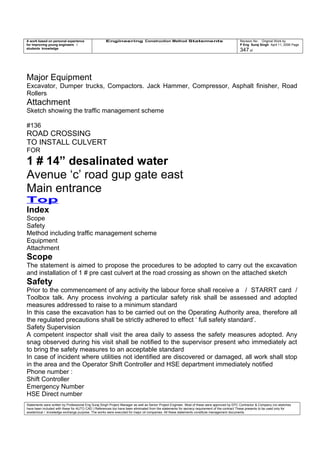 A work based on personal experience
for improving young engineers /
students knowledge
Engineering Construction Method Statements Revision No: Original Work by
P Eng Suraj Singh April 11, 2006 Page
347 of
Major Equipment
Excavator, Dumper trucks, Compactors. Jack Hammer, Compressor, Asphalt finisher, Road
Rollers
Attachment
Sketch showing the traffic management scheme
#136
ROAD CROSSING
TO INSTALL CULVERT
FOR
1 # 14” desalinated water
Avenue ‘c’ road gup gate east
Main entrance
Top
Index
Scope
Safety
Method including traffic management scheme
Equipment
Attachment
Scope
The statement is aimed to propose the procedures to be adopted to carry out the excavation
and installation of 1 # pre cast culvert at the road crossing as shown on the attached sketch
Safety
Prior to the commencement of any activity the labour force shall receive a / STARRT card /
Toolbox talk. Any process involving a particular safety risk shall be assessed and adopted
measures addressed to raise to a minimum standard
In this case the excavation has to be carried out on the Operating Authority area, therefore all
the regulated precautions shall be strictly adhered to effect ‘ full safety standard’.
Safety Supervision
A competent inspector shall visit the area daily to assess the safety measures adopted. Any
snag observed during his visit shall be notified to the supervisor present who immediately act
to bring the safety measures to an acceptable standard
In case of incident where utilities not identified are discovered or damaged, all work shall stop
in the area and the Operator Shift Controller and HSE department immediately notified
Phone number :
Shift Controller
Emergency Number
HSE Direct number
Statements were written by Professional Eng Suraj Singh Project Manager as well as Senior Project Engineer. Most of these were approved by EPC Contractor & Company (no sketches
have been included with these for AUTO CAD ) References too have been eliminated from the statements for secrecy requirement of the contract These presents to be used only for
acedemical / knowledge exchange purpose. The works were executed for major oil companies. All these statements constitute management documents.
 