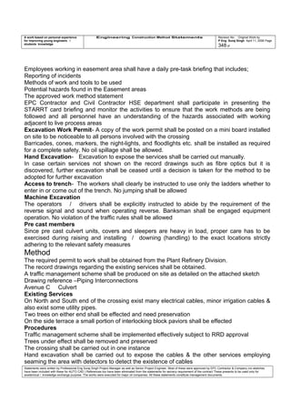 A work based on personal experience
for improving young engineers /
students knowledge
Engineering Construction Method Statements Revision No: Original Work by
P Eng Suraj Singh April 11, 2006 Page
348 of
Employees working in easement area shall have a daily pre-task briefing that includes;
Reporting of incidents
Methods of work and tools to be used
Potential hazards found in the Easement areas
The approved work method statement
EPC Contractor and Civil Contractor HSE department shall participate in presenting the
STARRT card briefing and monitor the activities to ensure that the work methods are being
followed and all personnel have an understanding of the hazards associated with working
adjacent to live process areas
Excavation Work Permit- A copy of the work permit shall be posted on a mini board installed
on site to be noticeable to all persons involved with the crossing
Barricades, cones, markers, the night-lights, and floodlights etc. shall be installed as required
for a complete safety. No oil spillage shall be allowed.
Hand Excavation- Excavation to expose the services shall be carried out manually.
In case certain services not shown on the record drawings such as fibre optics but it is
discovered, further excavation shall be ceased until a decision is taken for the method to be
adopted for further excavation
Access to trench- The workers shall clearly be instructed to use only the ladders whether to
enter in or come out of the trench. No jumping shall be allowed
Machine Excavation
The operators / drivers shall be explicitly instructed to abide by the requirement of the
reverse signal and sound when operating reverse. Banksman shall be engaged equipment
operation. No violation of the traffic rules shall be allowed
Pre cast members
Since pre cast culvert units, covers and sleepers are heavy in load, proper care has to be
exercised during raising and installing / downing (handling) to the exact locations strictly
adhering to the relevant safety measures
Method
The required permit to work shall be obtained from the Plant Refinery Division.
The record drawings regarding the existing services shall be obtained.
A traffic management scheme shall be produced on site as detailed on the attached sketch
Drawing reference –Piping Interconnections
Avenue C Culvert
Existing Services
On North and South end of the crossing exist many electrical cables, minor irrigation cables &
also exist some utility pipes.
Two trees on either end shall be effected and need preservation
On the side terrace a small portion of interlocking block paviors shall be effected
Procedures
Traffic management scheme shall be implemented effectively subject to RRD approval
Trees under effect shall be removed and preserved
The crossing shall be carried out in one instance
Hand excavation shall be carried out to expose the cables & the other services employing
seaming the area with detectors to detect the existence of cables
Statements were written by Professional Eng Suraj Singh Project Manager as well as Senior Project Engineer. Most of these were approved by EPC Contractor & Company (no sketches
have been included with these for AUTO CAD ) References too have been eliminated from the statements for secrecy requirement of the contract These presents to be used only for
acedemical / knowledge exchange purpose. The works were executed for major oil companies. All these statements constitute management documents.
 