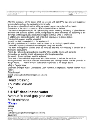 A work based on personal experience
for improving young engineers /
students knowledge
Engineering Construction Method Statements Revision No: Original Work by
P Eng Suraj Singh April 11, 2006 Page
349 of
After the exposure, all the cables shall be covered with split PVC pipe and well supported
temporarily to continue the excavation mechanically
Remaining portion of the trench shall be excavated by machine to the defined levels
Preparation of the trench to construct RCC culvert shall be carried out
The construction pertaining to the pipe carrying culvert including the laying of pipe sleepers
anchored with standard dowels, covers, fixing steps etc. shall be carried out according to the
drawings and the approved procedures using pre cast RCC units / members
In addition, one access boxout on both ends shall be provided to design details
The diverted services shall be reinstated
Inspections shall be conducted to the requirement
Backfilling up to the road formation shall be carried out according to specifications
The broken asphalt portion shall be made good using new asphalt
The traffic management scheme shall be removed after the road crossing is cleared of all
debris and obstructions.
75 mm dia Holes in the pre cast units meant for lifting shall be filled in with concrete
Access box out shall be closed with concrete after the pipes are laid
Removed / Preserved trees shall be replanted
Either side of the road shall be provided with cable markers to indicate the services
8 mm-galvanised removable chequer plate covers with 2 lifting handles shall be provided to
design details. Other chequer plates shall be provided to the design details
Major Equipment
Excavator, Dumper trucks, Compactors. Jack Hammer, Compressor, Asphalt finisher, Road
Rollers
Attachment
Sketch showing the traffic management scheme
#137
Road crossing
To install culvert
For
1 # 14” desalinated water
Avenue ‘c’ road gup gate east
Main entrance
Top
Index
Scope
Safety
Method including traffic management scheme
Equipment
Statements were written by Professional Eng Suraj Singh Project Manager as well as Senior Project Engineer. Most of these were approved by EPC Contractor & Company (no sketches
have been included with these for AUTO CAD ) References too have been eliminated from the statements for secrecy requirement of the contract These presents to be used only for
acedemical / knowledge exchange purpose. The works were executed for major oil companies. All these statements constitute management documents.
 