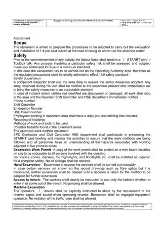 A work based on personal experience
for improving young engineers /
students knowledge
Engineering Construction Method Statements Revision No: Original Work by
P Eng Suraj Singh April 11, 2006 Page
350 of
Attachment
Scope
The statement is aimed to propose the procedures to be adopted to carry out the excavation
and installation of 1 # pre cast culvert at the road crossing as shown on the attached sketch
Safety
Prior to the commencement of any activity the labour force shall receive a / STARRT card /
Toolbox talk. Any process involving a particular safety risk shall be assessed and adopted
measures addressed to raise to a minimum standard
In this case the excavation has to be carried out on the Operating Authority area, therefore all
the regulated precautions shall be strictly adhered to effect ‘ full safety standard’.
Safety Supervision
A competent inspector shall visit the area daily to assess the safety measures adopted. Any
snag observed during his visit shall be notified to the supervisor present who immediately act
to bring the safety measures to an acceptable standard
In case of incident where utilities not identified are discovered or damaged, all work shall stop
in the area and the Operator Shift Controller and HSE department immediately notified
Phone number :
Shift Controller
Emergency Number
HSE Direct number
Employees working in easement area shall have a daily pre-task briefing that includes;
Reporting of incidents
Methods of work and tools to be used
Potential hazards found in the Easement areas
The approved work method statement
EPC Contractor and Civil Contractor HSE department shall participate in presenting the
STARRT card briefing and monitor the activities to ensure that the work methods are being
followed and all personnel have an understanding of the hazards associated with working
adjacent to live process areas
Excavation Work Permit- A copy of the work permit shall be posted on a mini board installed
on site to be noticeable to all persons involved with the crossing
Barricades, cones, markers, the night-lights, and floodlights etc. shall be installed as required
for a complete safety. No oil spillage shall be allowed.
Hand Excavation- Excavation to expose the services shall be carried out manually.
In case certain services not shown on the record drawings such as fibre optics but it is
discovered, further excavation shall be ceased until a decision is taken for the method to be
adopted for further excavation
Access to trench- The workers shall clearly be instructed to use only the ladders whether to
enter in or come out of the trench. No jumping shall be allowed
Machine Excavation
The operators / drivers shall be explicitly instructed to abide by the requirement of the
reverse signal and sound when operating reverse. Banksman shall be engaged equipment
operation. No violation of the traffic rules shall be allowed
Statements were written by Professional Eng Suraj Singh Project Manager as well as Senior Project Engineer. Most of these were approved by EPC Contractor & Company (no sketches
have been included with these for AUTO CAD ) References too have been eliminated from the statements for secrecy requirement of the contract These presents to be used only for
acedemical / knowledge exchange purpose. The works were executed for major oil companies. All these statements constitute management documents.
 