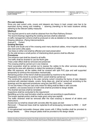 A work based on personal experience
for improving young engineers /
students knowledge
Engineering Construction Method Statements Revision No: Original Work by
P Eng Suraj Singh April 11, 2006 Page
351 of
Pre cast members
Since pre cast culvert units, covers and sleepers are heavy in load, proper care has to be
exercised during raising and installing / downing (handling) to the exact locations strictly
adhering to the relevant safety measures
Method
The required permit to work shall be obtained from the Plant Refinery Division.
The record drawings regarding the existing services shall be obtained.
A traffic management scheme shall be produced on site as detailed on the attached sketch
Drawing reference –Piping Interconnections
Avenue C Culvert
Existing Services
On North and South end of the crossing exist many electrical cables, minor irrigation cables &
also exist some utility pipes.
Two trees on either end shall be effected and need preservation
On the side terrace a small portion of interlocking block paviors shall be effected
Procedures
The entrance road shall be closed to all traffic.
The traffic shall be diverted to use the North gate
Trees under effect shall be removed and preserved
The crossing shall be carried out in one instance
Hand excavation shall be carried out to expose the cables & the other services employing
seaming the area with detectors to detect the existence of cables
After the exposure, all the cables shall be covered with split PVC pipe and well supported
temporarily to continue the excavation mechanically
Remaining portion of the trench shall be excavated by machine to the defined levels
Preparation of the trench to construct RCC culvert shall be carried out
The construction pertaining to the pipe carrying culvert including the laying of pipe sleepers
anchored with standard dowels, covers, fixing steps etc. shall be carried out according to the
drawings and the approved procedures using pre cast RCC units / members
75 mm dia Holes in the pre cast units meant for lifting shall be filled in with concrete
In addition, one access boxout on both ends shall be provided to design details
The diverted services shall be reinstated
Inspections shall be conducted to the requirement
Backfilling up to the road formation shall be carried out according to specifications
The broken asphalt portion shall be made good using new asphalt
The traffic diversion shall be removed after the road crossing is cleared of all debris and
obstructions.
Access box out shall be closed with concrete after the pipes are laid
Removed / Preserved trees shall be replanted & all landscaping reinstated to RRD / GUP
satisfaction
8 mm-galvanised removable chequer plate covers with 2 lifting handles shall be provided to
design details. Other chequer plates shall be provided to the design details
Statements were written by Professional Eng Suraj Singh Project Manager as well as Senior Project Engineer. Most of these were approved by EPC Contractor & Company (no sketches
have been included with these for AUTO CAD ) References too have been eliminated from the statements for secrecy requirement of the contract These presents to be used only for
acedemical / knowledge exchange purpose. The works were executed for major oil companies. All these statements constitute management documents.
 