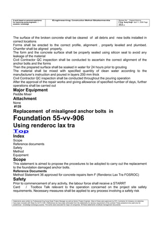A work based on personal experience
for improving young engineers /
students knowledge
Engineering Construction Method Statements Revision No: Original Work by
P Eng Suraj Singh April 11, 2006 Page
353 of
The surface of the broken concrete shall be cleared of all debris and new bolts installed in
correct locations
Forms shall be erected to the correct profile, alignment , properly leveled and plumbed.
Chamfer shall be aligned properly.
The form and the concrete surface shall be properly sealed using silicon seal to avoid any
leakage of the material
Civil Contractor QC inspection shall be conducted to ascertain the correct alignment of the
anchor bolts and the forms
Then the prepared surface shall be soaked in water for 24 hours prior to grouting
The material shall be mixed with specified quantity of clean water according to the
manufacturer’s instruction and poured in layers 200 mm thick
Civil Contractor QC inspection shall be conducted throughout the pouring operation
After the approval of the repair works and giving allowance of specified number of days, further
operations shall be carried out
Major Equipment
Peddle Mixer
Attachment
None
#139
Replacement of misaligned anchor bolts in
Foundation 55-vv-906
Using renderoc lax tra
Top
Index
Scope
Reference documents
Safety
Method
Equipment
Scope
This statement is aimed to propose the procedures to be adopted to carry out the replacement
to the foundation damaged anchor bolts.
Reference Documents
Method Statement 36 approved for concrete repairs Item F (Renderoc Lax Tra FOSROC)
Safety
Prior to commencement of any activity, the labour force shall receive a STARRT
Card / Toolbox Talk relevant to the operation concerned on the project site safety
requirements. Necessary measures shall be applied to any process involving a safety risk
Statements were written by Professional Eng Suraj Singh Project Manager as well as Senior Project Engineer. Most of these were approved by EPC Contractor & Company (no sketches
have been included with these for AUTO CAD ) References too have been eliminated from the statements for secrecy requirement of the contract These presents to be used only for
acedemical / knowledge exchange purpose. The works were executed for major oil companies. All these statements constitute management documents.
 