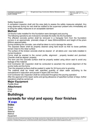 A work based on personal experience
for improving young engineers /
students knowledge
Engineering Construction Method Statements Revision No: Original Work by
P Eng Suraj Singh April 11, 2006 Page
354 of
Safety Supervision
A competent inspector shall visit the area daily to assess the safety measures adopted. Any
snag observed during his visit shall be notified to the supervisor present who immediately act
to bring the safety measures to an acceptable standard
Method
3 # Anchor bolts installed for this foundation were damaged post pouring
The following operations are invloved to reinstate the bolts into the foundation
The effected concrete portion shall be removed in a triangular form from the foundation
corners in an approximate prismatic shape of base 250mmx200mm and height of the prism
600mm approximately.
During breaking the concrete, care shall be taken to not to damage the rebars.
The exposed rebars shall be properly cleaned using hard brush so that no loose particles
remain intact to the rebar surface
The surface of the broken concrete shall be cleared of all debris and new bolts installed in
correct locations
Forms shall be erected to the correct profile, alignment , properly leveled and plumbed.
Chamfer shall be aligned properly.
The form and the concrete surface shall be properly sealed using silicon seal to avoid any
leakage of the material
Civil Contractor QC inspection shall be conducted to ascertain the correct alignment of the
anchor bolts and the forms
Then the prepared surface shall be soaked in water for 24 hours prior to grouting
The material shall be mixed with specified quantity of clean water according to the
manufacturer’s instruction and poured in layers 200 mm thick
Civil Contractor QC inspection shall be conducted throughout the pouring operation
After the approval of the repair works and giving allowance of specified number of days, further
operations shall be carried out
Major Equipment
Peddle Mixer
Attachment
None
#140
Buildings
screeds for vinyl and epoxy floor finishes
Top
Index
Scope
Safety
Material
Method
Equipment
Statements were written by Professional Eng Suraj Singh Project Manager as well as Senior Project Engineer. Most of these were approved by EPC Contractor & Company (no sketches
have been included with these for AUTO CAD ) References too have been eliminated from the statements for secrecy requirement of the contract These presents to be used only for
acedemical / knowledge exchange purpose. The works were executed for major oil companies. All these statements constitute management documents.
 