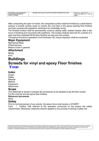 A work based on personal experience
for improving young engineers /
students knowledge
Engineering Construction Method Statements Revision No: Original Work by
P Eng Suraj Singh April 11, 2006 Page
356 of
After compacting the layer of mortar, the compacted surface shall be finished by a steel float to
achieve a smooth surface ready to receive the vinyl tiles or the epoxy painting floor finishes
and then covered with polythene membrane for immediate curing
The finished surface shall be permanently cured by adding water soaked hessian after a few
hours of finishing and recovered with polythene. The surface shall be kept wet for a period of 3
days and then protected till the floor finishes are laid over the surface
Throughout the above operations Civil Contractor QC visual inspection shall be conducted
Major Equipment
Mechanical Mixer
Wheel barrows
Mason’s tools in general
Attachment
None
#141
Buildings
Screeds for vinyl and epoxy Floor finishes
Top
Index
Scope
Safety
Material
Method
Equipment
Attachment
Scope
This statement is aimed to propose the procedures to be adopted to lay the floor screed
For the vinyl tile and the epoxy floor finishes
Reference documents
None
Safety
Prior to commencement of any activity, the labour force shall receive a STARRT
Card / Toolbox Talk relevant to the operation concerned on the project site safety
requirements. Necessary measures shall be applied to any process involving a safety risk
Statements were written by Professional Eng Suraj Singh Project Manager as well as Senior Project Engineer. Most of these were approved by EPC Contractor & Company (no sketches
have been included with these for AUTO CAD ) References too have been eliminated from the statements for secrecy requirement of the contract These presents to be used only for
acedemical / knowledge exchange purpose. The works were executed for major oil companies. All these statements constitute management documents.
 