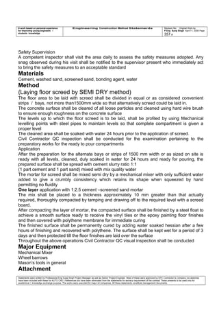 A work based on personal experience
for improving young engineers /
students knowledge
Engineering Construction Method Statements Revision No: Original Work by
P Eng Suraj Singh April 11, 2006 Page
357 of
Safety Supervision
A competent inspector shall visit the area daily to assess the safety measures adopted. Any
snag observed during his visit shall be notified to the supervisor present who immediately act
to bring the safety measures to an acceptable standard
Materials
Cement, washed sand, screened sand, bonding agent, water
Method
(Laying floor screed by SEMI DRY method)
The floor area to be laid with screed shall be divided in equal or as considered convenient
strips / bays, not more than1500mm wide so that alternatively screed could be laid in.
The concrete surface shall be cleared of all loose particles and cleaned using hard wire brush
to ensure enough roughness on the concrete surface
The levels up to which the floor screed is to be laid, shall be profiled by using Mechanical
levelling points with steel pipes to maintain levels so that complete compartment is given a
proper level
The cleaned area shall be soaked with water 24 hours prior to the application of screed.
Civil Contractor QC inspection shall be conducted for the examination pertaining to the
preparatory works for the ready to pour compartments
Application
After the preparation for the alternate bays or strips of 1500 mm width or as sized on site is
ready with all levels, cleaned, duly soaked in water for 24 hours and ready for pouring, the
prepared surface shall be spread with cement slurry ratio 1:1
(1 part cement and 1 part sand) mixed with mix quality water
The mortar for screed shall be mixed semi dry by a mechanical mixer with only sufficient water
added to give a crumbly consistency which retains its shape when squeezed by hand
permitting no fluidity
One layer application with 1:2.5 cement –screened sand mortar
The mix shall be placed to a thickness approximately 10 mm greater than that actually
required, thoroughly compacted by tamping and drawing off to the required level with a screed
board.
After compacting the layer of mortar, the compacted surface shall be finished by a steel float to
achieve a smooth surface ready to receive the vinyl tiles or the epoxy painting floor finishes
and then covered with polythene membrane for immediate curing
The finished surface shall be permanently cured by adding water soaked hessian after a few
hours of finishing and recovered with polythene. The surface shall be kept wet for a period of 3
days and then protected till the floor finishes are laid over the surface
Throughout the above operations Civil Contractor QC visual inspection shall be conducted
Major Equipment
Mechanical Mixer
Wheel barrows
Mason’s tools in general
Attachment
Statements were written by Professional Eng Suraj Singh Project Manager as well as Senior Project Engineer. Most of these were approved by EPC Contractor & Company (no sketches
have been included with these for AUTO CAD ) References too have been eliminated from the statements for secrecy requirement of the contract These presents to be used only for
acedemical / knowledge exchange purpose. The works were executed for major oil companies. All these statements constitute management documents.
 