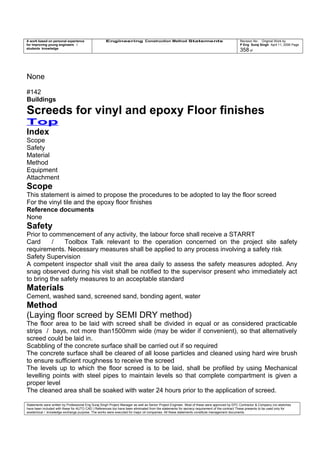 A work based on personal experience
for improving young engineers /
students knowledge
Engineering Construction Method Statements Revision No: Original Work by
P Eng Suraj Singh April 11, 2006 Page
358 of
None
#142
Buildings
Screeds for vinyl and epoxy Floor finishes
Top
Index
Scope
Safety
Material
Method
Equipment
Attachment
Scope
This statement is aimed to propose the procedures to be adopted to lay the floor screed
For the vinyl tile and the epoxy floor finishes
Reference documents
None
Safety
Prior to commencement of any activity, the labour force shall receive a STARRT
Card / Toolbox Talk relevant to the operation concerned on the project site safety
requirements. Necessary measures shall be applied to any process involving a safety risk
Safety Supervision
A competent inspector shall visit the area daily to assess the safety measures adopted. Any
snag observed during his visit shall be notified to the supervisor present who immediately act
to bring the safety measures to an acceptable standard
Materials
Cement, washed sand, screened sand, bonding agent, water
Method
(Laying floor screed by SEMI DRY method)
The floor area to be laid with screed shall be divided in equal or as considered practicable
strips / bays, not more than1500mm wide (may be wider if convenient), so that alternatively
screed could be laid in.
Scabbling of the concrete surface shall be carried out if so required
The concrete surface shall be cleared of all loose particles and cleaned using hard wire brush
to ensure sufficient roughness to receive the screed
The levels up to which the floor screed is to be laid, shall be profiled by using Mechanical
levelling points with steel pipes to maintain levels so that complete compartment is given a
proper level
The cleaned area shall be soaked with water 24 hours prior to the application of screed.
Statements were written by Professional Eng Suraj Singh Project Manager as well as Senior Project Engineer. Most of these were approved by EPC Contractor & Company (no sketches
have been included with these for AUTO CAD ) References too have been eliminated from the statements for secrecy requirement of the contract These presents to be used only for
acedemical / knowledge exchange purpose. The works were executed for major oil companies. All these statements constitute management documents.
 