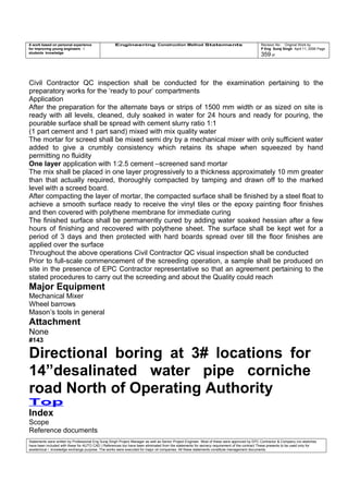 A work based on personal experience
for improving young engineers /
students knowledge
Engineering Construction Method Statements Revision No: Original Work by
P Eng Suraj Singh April 11, 2006 Page
359 of
Civil Contractor QC inspection shall be conducted for the examination pertaining to the
preparatory works for the ‘ready to pour’ compartments
Application
After the preparation for the alternate bays or strips of 1500 mm width or as sized on site is
ready with all levels, cleaned, duly soaked in water for 24 hours and ready for pouring, the
pourable surface shall be spread with cement slurry ratio 1:1
(1 part cement and 1 part sand) mixed with mix quality water
The mortar for screed shall be mixed semi dry by a mechanical mixer with only sufficient water
added to give a crumbly consistency which retains its shape when squeezed by hand
permitting no fluidity
One layer application with 1:2.5 cement –screened sand mortar
The mix shall be placed in one layer progressively to a thickness approximately 10 mm greater
than that actually required, thoroughly compacted by tamping and drawn off to the marked
level with a screed board.
After compacting the layer of mortar, the compacted surface shall be finished by a steel float to
achieve a smooth surface ready to receive the vinyl tiles or the epoxy painting floor finishes
and then covered with polythene membrane for immediate curing
The finished surface shall be permanently cured by adding water soaked hessian after a few
hours of finishing and recovered with polythene sheet. The surface shall be kept wet for a
period of 3 days and then protected with hard boards spread over till the floor finishes are
applied over the surface
Throughout the above operations Civil Contractor QC visual inspection shall be conducted
Prior to full-scale commencement of the screeding operation, a sample shall be produced on
site in the presence of EPC Contractor representative so that an agreement pertaining to the
stated procedures to carry out the screeding and about the Quality could reach
Major Equipment
Mechanical Mixer
Wheel barrows
Mason’s tools in general
Attachment
None
#143
Directional boring at 3# locations for
14”desalinated water pipe corniche
road North of Operating Authority
Top
Index
Scope
Reference documents
Statements were written by Professional Eng Suraj Singh Project Manager as well as Senior Project Engineer. Most of these were approved by EPC Contractor & Company (no sketches
have been included with these for AUTO CAD ) References too have been eliminated from the statements for secrecy requirement of the contract These presents to be used only for
acedemical / knowledge exchange purpose. The works were executed for major oil companies. All these statements constitute management documents.
 